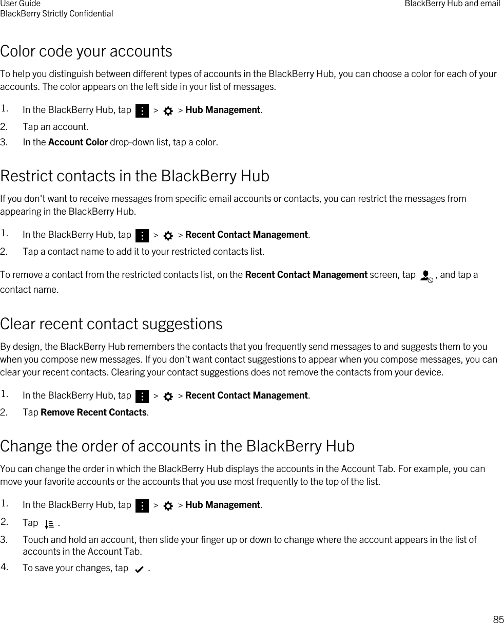 Color code your accountsTo help you distinguish between different types of accounts in the BlackBerry Hub, you can choose a color for each of your accounts. The color appears on the left side in your list of messages.1. In the BlackBerry Hub, tap   &gt;   &gt; Hub Management.2. Tap an account.3. In the Account Color drop-down list, tap a color.Restrict contacts in the BlackBerry HubIf you don&apos;t want to receive messages from specific email accounts or contacts, you can restrict the messages from appearing in the BlackBerry Hub.1. In the BlackBerry Hub, tap   &gt;   &gt; Recent Contact Management.2. Tap a contact name to add it to your restricted contacts list.To remove a contact from the restricted contacts list, on the Recent Contact Management screen, tap  , and tap a contact name.Clear recent contact suggestionsBy design, the BlackBerry Hub remembers the contacts that you frequently send messages to and suggests them to you when you compose new messages. If you don&apos;t want contact suggestions to appear when you compose messages, you can clear your recent contacts. Clearing your contact suggestions does not remove the contacts from your device.1. In the BlackBerry Hub, tap   &gt;   &gt; Recent Contact Management.2. Tap Remove Recent Contacts.Change the order of accounts in the BlackBerry HubYou can change the order in which the BlackBerry Hub displays the accounts in the Account Tab. For example, you can move your favorite accounts or the accounts that you use most frequently to the top of the list.1. In the BlackBerry Hub, tap   &gt;   &gt; Hub Management.2. Tap  .3. Touch and hold an account, then slide your finger up or down to change where the account appears in the list of accounts in the Account Tab.4. To save your changes, tap  .User GuideBlackBerry Strictly Confidential BlackBerry Hub and email85