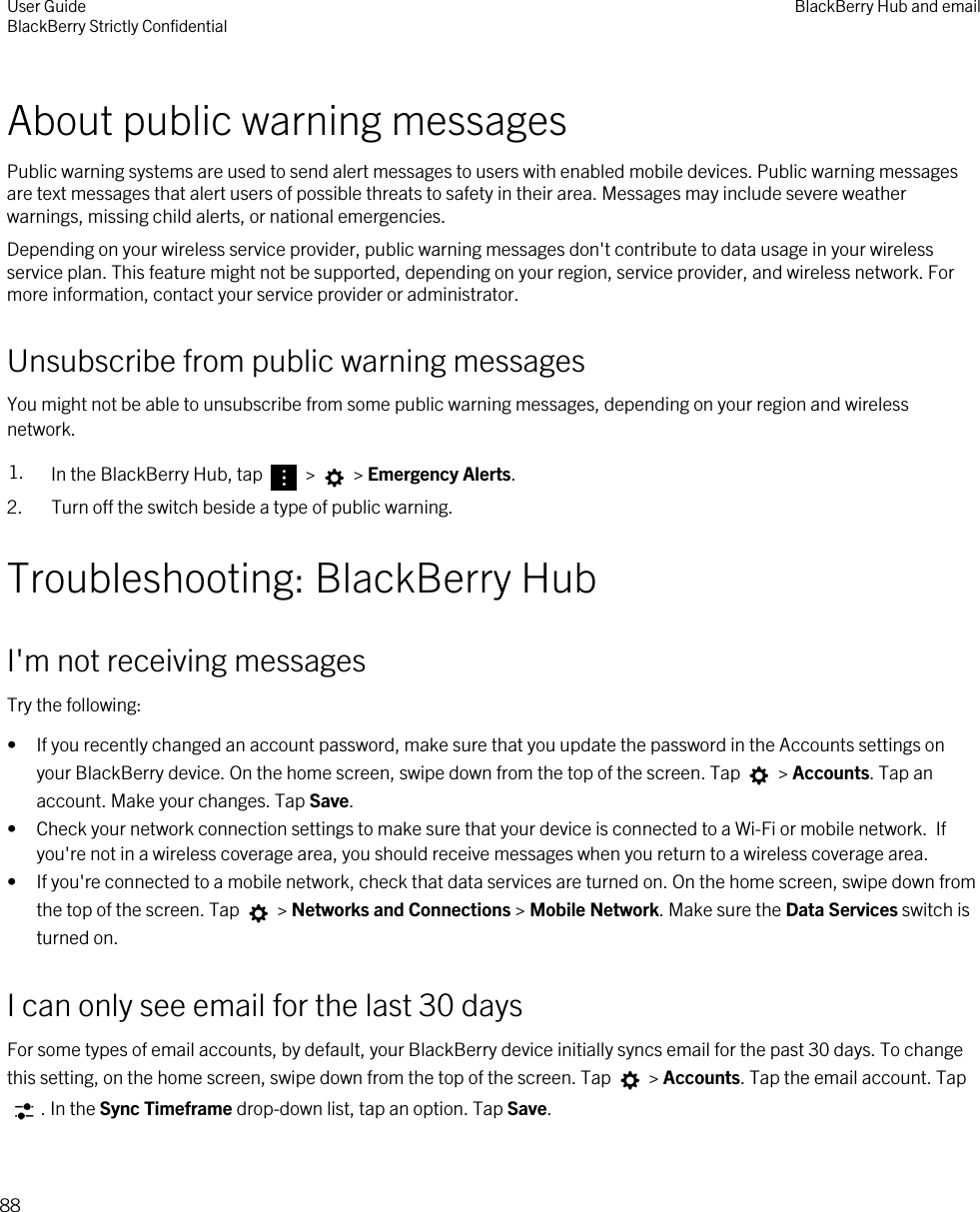 About public warning messagesPublic warning systems are used to send alert messages to users with enabled mobile devices. Public warning messages are text messages that alert users of possible threats to safety in their area. Messages may include severe weather warnings, missing child alerts, or national emergencies.Depending on your wireless service provider, public warning messages don&apos;t contribute to data usage in your wireless service plan. This feature might not be supported, depending on your region, service provider, and wireless network. For more information, contact your service provider or administrator.Unsubscribe from public warning messagesYou might not be able to unsubscribe from some public warning messages, depending on your region and wireless network.1. In the BlackBerry Hub, tap   &gt;   &gt; Emergency Alerts.2. Turn off the switch beside a type of public warning.Troubleshooting: BlackBerry HubI&apos;m not receiving messagesTry the following:• If you recently changed an account password, make sure that you update the password in the Accounts settings on your BlackBerry device. On the home screen, swipe down from the top of the screen. Tap   &gt; Accounts. Tap an account. Make your changes. Tap Save.• Check your network connection settings to make sure that your device is connected to a Wi-Fi or mobile network.  If you&apos;re not in a wireless coverage area, you should receive messages when you return to a wireless coverage area.• If you&apos;re connected to a mobile network, check that data services are turned on. On the home screen, swipe down from the top of the screen. Tap   &gt; Networks and Connections &gt; Mobile Network. Make sure the Data Services switch is turned on.I can only see email for the last 30 daysFor some types of email accounts, by default, your BlackBerry device initially syncs email for the past 30 days. To change this setting, on the home screen, swipe down from the top of the screen. Tap   &gt; Accounts. Tap the email account. Tap . In the Sync Timeframe drop-down list, tap an option. Tap Save.User GuideBlackBerry Strictly Confidential BlackBerry Hub and email88