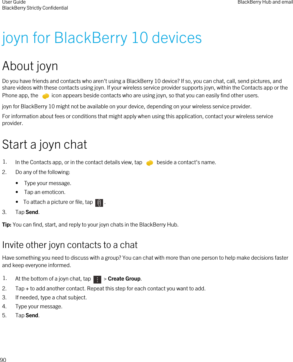 joyn for BlackBerry 10 devicesAbout joynDo you have friends and contacts who aren&apos;t using a BlackBerry 10 device? If so, you can chat, call, send pictures, and share videos with these contacts using joyn. If your wireless service provider supports joyn, within the Contacts app or the Phone app, the  icon appears beside contacts who are using joyn, so that you can easily find other users.joyn for BlackBerry 10 might not be available on your device, depending on your wireless service provider.For information about fees or conditions that might apply when using this application, contact your wireless service provider.Start a joyn chat1. In the Contacts app, or in the contact details view, tap   beside a contact&apos;s name. 2. Do any of the following:• Type your message.• Tap an emoticon.•  To attach a picture or file, tap  .3. Tap Send.Tip: You can find, start, and reply to your joyn chats in the BlackBerry Hub.Invite other joyn contacts to a chatHave something you need to discuss with a group? You can chat with more than one person to help make decisions faster and keep everyone informed.1. At the bottom of a joyn chat, tap   &gt; Create Group.2. Tap + to add another contact. Repeat this step for each contact you want to add.3. If needed, type a chat subject.4. Type your message.5. Tap Send.User GuideBlackBerry Strictly Confidential BlackBerry Hub and email90