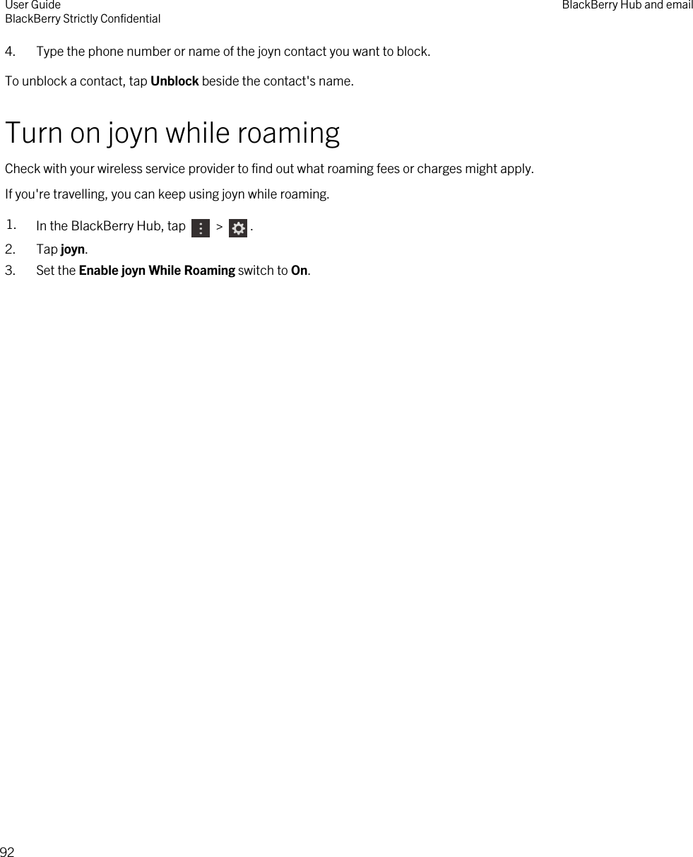 4. Type the phone number or name of the joyn contact you want to block.To unblock a contact, tap Unblock beside the contact&apos;s name.Turn on joyn while roamingCheck with your wireless service provider to find out what roaming fees or charges might apply.If you&apos;re travelling, you can keep using joyn while roaming.1. In the BlackBerry Hub, tap   &gt;  .2. Tap joyn.3. Set the Enable joyn While Roaming switch to On.User GuideBlackBerry Strictly Confidential BlackBerry Hub and email92