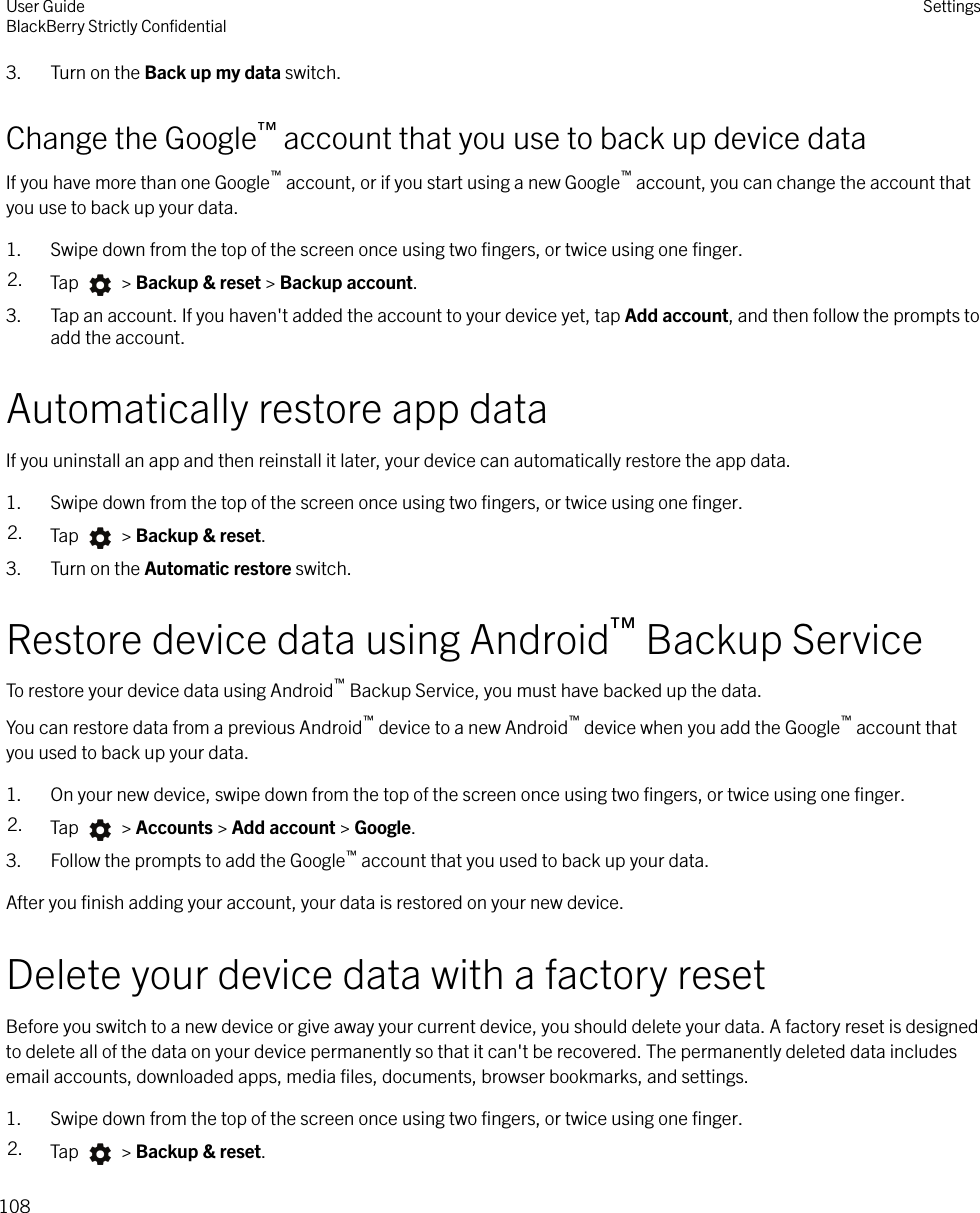 3. Turn on the Back up my data switch.Change the Google™ account that you use to back up device dataIf you have more than one Google™ account, or if you start using a new Google™ account, you can change the account thatyou use to back up your data.1. Swipe down from the top of the screen once using two ﬁngers, or twice using one ﬁnger.2. Tap   &gt; Backup &amp; reset &gt; Backup account.3. Tap an account. If you haven&apos;t added the account to your device yet, tap Add account, and then follow the prompts toadd the account.Automatically restore app dataIf you uninstall an app and then reinstall it later, your device can automatically restore the app data.1. Swipe down from the top of the screen once using two ﬁngers, or twice using one ﬁnger.2. Tap   &gt; Backup &amp; reset.3. Turn on the Automatic restore switch.Restore device data using Android™ Backup ServiceTo restore your device data using Android™ Backup Service, you must have backed up the data.You can restore data from a previous Android™ device to a new Android™ device when you add the Google™ account thatyou used to back up your data.1. On your new device, swipe down from the top of the screen once using two ﬁngers, or twice using one ﬁnger.2. Tap   &gt; Accounts &gt; Add account &gt; Google.3. Follow the prompts to add the Google™ account that you used to back up your data.After you ﬁnish adding your account, your data is restored on your new device.Delete your device data with a factory resetBefore you switch to a new device or give away your current device, you should delete your data. A factory reset is designedto delete all of the data on your device permanently so that it can&apos;t be recovered. The permanently deleted data includesemail accounts, downloaded apps, media ﬁles, documents, browser bookmarks, and settings.1. Swipe down from the top of the screen once using two ﬁngers, or twice using one ﬁnger.2. Tap   &gt; Backup &amp; reset.User GuideBlackBerry Strictly ConﬁdentialSettings108
