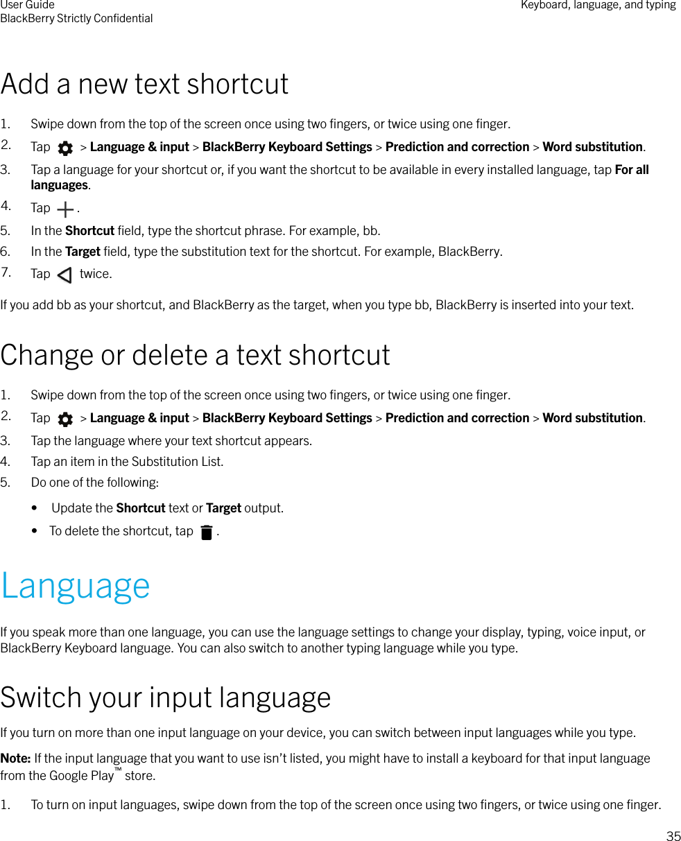Add a new text shortcut1. Swipe down from the top of the screen once using two ﬁngers, or twice using one ﬁnger.2. Tap   &gt; Language &amp; input &gt; BlackBerry Keyboard Settings &gt; Prediction and correction &gt; Word substitution.3. Tap a language for your shortcut or, if you want the shortcut to be available in every installed language, tap For alllanguages.4. Tap  .5. In the Shortcut ﬁeld, type the shortcut phrase. For example, bb.6. In the Target ﬁeld, type the substitution text for the shortcut. For example, BlackBerry.7. Tap   twice.If you add bb as your shortcut, and BlackBerry as the target, when you type bb, BlackBerry is inserted into your text.Change or delete a text shortcut1. Swipe down from the top of the screen once using two ﬁngers, or twice using one ﬁnger.2. Tap   &gt; Language &amp; input &gt; BlackBerry Keyboard Settings &gt; Prediction and correction &gt; Word substitution.3. Tap the language where your text shortcut appears.4. Tap an item in the Substitution List.5. Do one of the following:• Update the Shortcut text or Target output.•  To delete the shortcut, tap  .LanguageIf you speak more than one language, you can use the language settings to change your display, typing, voice input, orBlackBerry Keyboard language. You can also switch to another typing language while you type.Switch your input languageIf you turn on more than one input language on your device, you can switch between input languages while you type.Note: If the input language that you want to use isn’t listed, you might have to install a keyboard for that input languagefrom the Google Play™ store.1. To turn on input languages, swipe down from the top of the screen once using two ﬁngers, or twice using one ﬁnger.User GuideBlackBerry Strictly ConﬁdentialKeyboard, language, and typing35