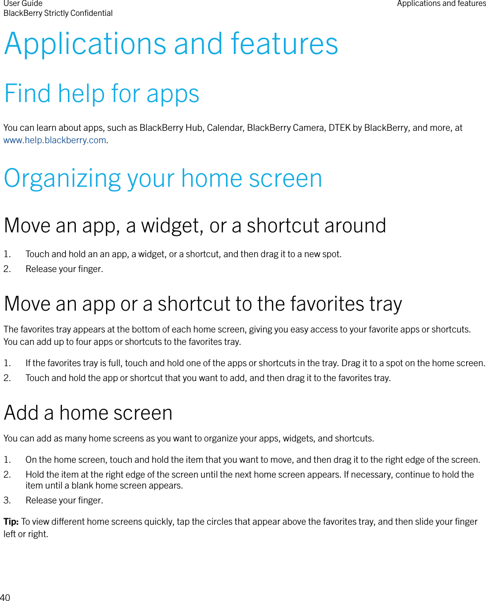 Applications and featuresFind help for appsYou can learn about apps, such as BlackBerry Hub, Calendar, BlackBerry Camera, DTEK by BlackBerry, and more, at www.help.blackberry.com.Organizing your home screenMove an app, a widget, or a shortcut around1. Touch and hold an an app, a widget, or a shortcut, and then drag it to a new spot.2. Release your ﬁnger.Move an app or a shortcut to the favorites trayThe favorites tray appears at the bottom of each home screen, giving you easy access to your favorite apps or shortcuts.You can add up to four apps or shortcuts to the favorites tray.1. If the favorites tray is full, touch and hold one of the apps or shortcuts in the tray. Drag it to a spot on the home screen.2. Touch and hold the app or shortcut that you want to add, and then drag it to the favorites tray.Add a home screenYou can add as many home screens as you want to organize your apps, widgets, and shortcuts.1. On the home screen, touch and hold the item that you want to move, and then drag it to the right edge of the screen.2. Hold the item at the right edge of the screen until the next home screen appears. If necessary, continue to hold theitem until a blank home screen appears.3. Release your ﬁnger.Tip: To view dierent home screens quickly, tap the circles that appear above the favorites tray, and then slide your ﬁngerleft or right.User GuideBlackBerry Strictly ConﬁdentialApplications and features40