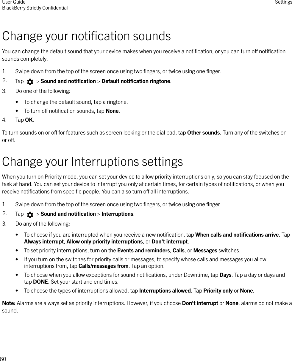 Change your notiﬁcation soundsYou can change the default sound that your device makes when you receive a notiﬁcation, or you can turn o notiﬁcationsounds completely.1. Swipe down from the top of the screen once using two ﬁngers, or twice using one ﬁnger.2. Tap   &gt; Sound and notiﬁcation &gt; Default notiﬁcation ringtone.3. Do one of the following:• To change the default sound, tap a ringtone.• To turn o notiﬁcation sounds, tap None.4. Tap OK.To turn sounds on or o for features such as screen locking or the dial pad, tap Other sounds. Turn any of the switches onor o.Change your Interruptions settingsWhen you turn on Priority mode, you can set your device to allow priority interruptions only, so you can stay focused on thetask at hand. You can set your device to interrupt you only at certain times, for certain types of notiﬁcations, or when youreceive notiﬁcations from speciﬁc people. You can also turn o all interruptions.1. Swipe down from the top of the screen once using two ﬁngers, or twice using one ﬁnger.2. Tap   &gt; Sound and notiﬁcation &gt; Interruptions.3. Do any of the following:• To choose if you are interrupted when you receive a new notiﬁcation, tap When calls and notiﬁcations arrive. TapAlways interrupt, Allow only priority interruptions, or Don&apos;t interrupt.• To set priority interruptions, turn on the Events and reminders, Calls, or Messages switches.• If you turn on the switches for priority calls or messages, to specify whose calls and messages you allowinterruptions from, tap Calls/messages from. Tap an option.• To choose when you allow exceptions for sound notiﬁcations, under Downtime, tap Days. Tap a day or days andtap DONE. Set your start and end times.• To choose the types of interruptions allowed, tap Interruptions allowed. Tap Priority only or None.Note: Alarms are always set as priority interruptions. However, if you choose Don&apos;t interrupt or None, alarms do not make asound.User GuideBlackBerry Strictly ConﬁdentialSettings60