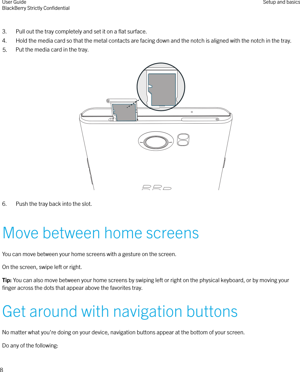  3. Pull out the tray completely and set it on a ﬂat surface.4. Hold the media card so that the metal contacts are facing down and the notch is aligned with the notch in the tray.5. Put the media card in the tray.  6. Push the tray back into the slot.Move between home screensYou can move between your home screens with a gesture on the screen.On the screen, swipe left or right.Tip: You can also move between your home screens by swiping left or right on the physical keyboard, or by moving yourﬁnger across the dots that appear above the favorites tray.Get around with navigation buttonsNo matter what you&apos;re doing on your device, navigation buttons appear at the bottom of your screen.Do any of the following:User GuideBlackBerry Strictly ConﬁdentialSetup and basics8