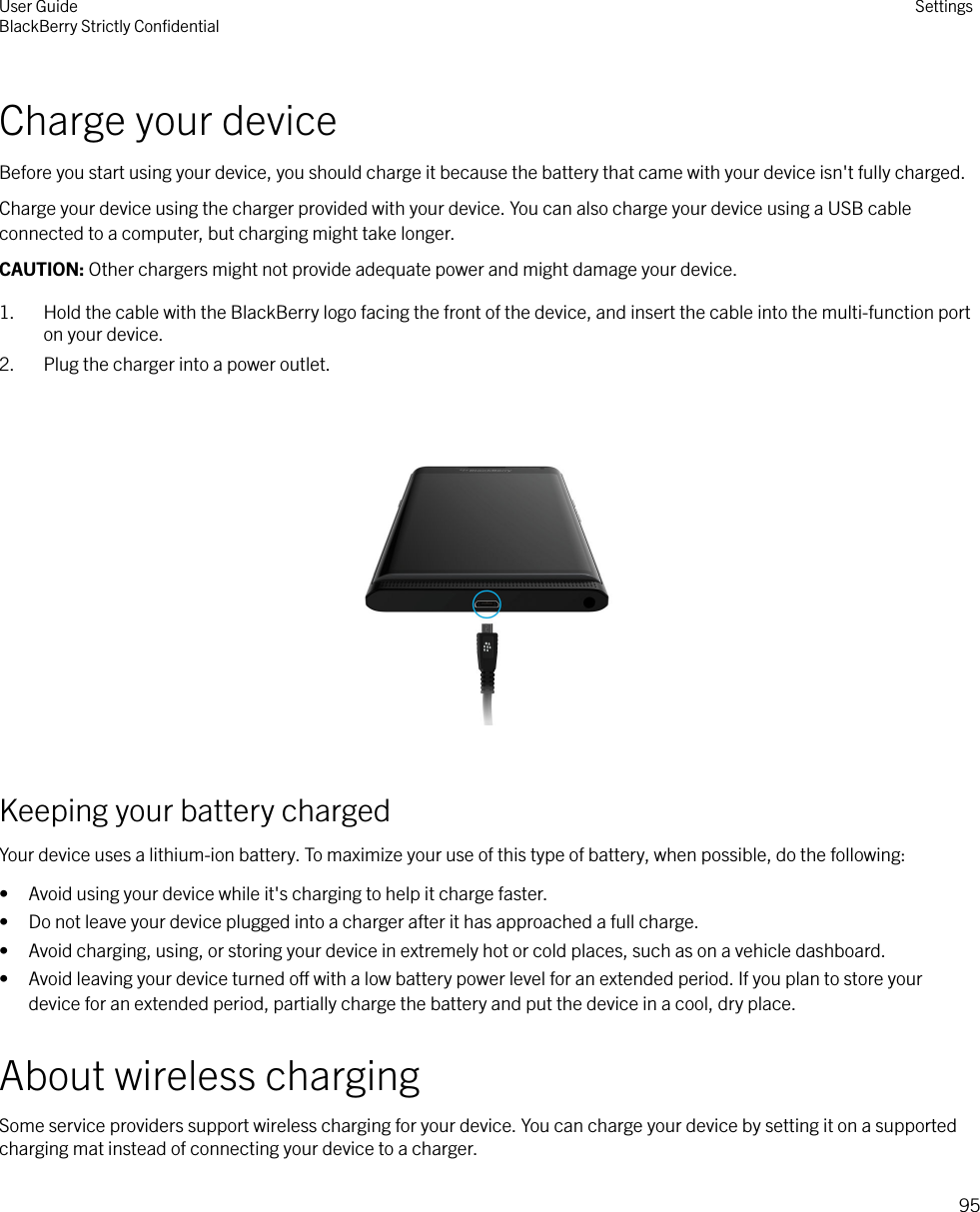 Charge your deviceBefore you start using your device, you should charge it because the battery that came with your device isn&apos;t fully charged.Charge your device using the charger provided with your device. You can also charge your device using a USB cableconnected to a computer, but charging might take longer.CAUTION: Other chargers might not provide adequate power and might damage your device.1. Hold the cable with the BlackBerry logo facing the front of the device, and insert the cable into the multi-function porton your device.2. Plug the charger into a power outlet.  Keeping your battery chargedYour device uses a lithium-ion battery. To maximize your use of this type of battery, when possible, do the following:• Avoid using your device while it&apos;s charging to help it charge faster.• Do not leave your device plugged into a charger after it has approached a full charge.• Avoid charging, using, or storing your device in extremely hot or cold places, such as on a vehicle dashboard.• Avoid leaving your device turned o with a low battery power level for an extended period. If you plan to store yourdevice for an extended period, partially charge the battery and put the device in a cool, dry place.About wireless chargingSome service providers support wireless charging for your device. You can charge your device by setting it on a supportedcharging mat instead of connecting your device to a charger.User GuideBlackBerry Strictly ConﬁdentialSettings95