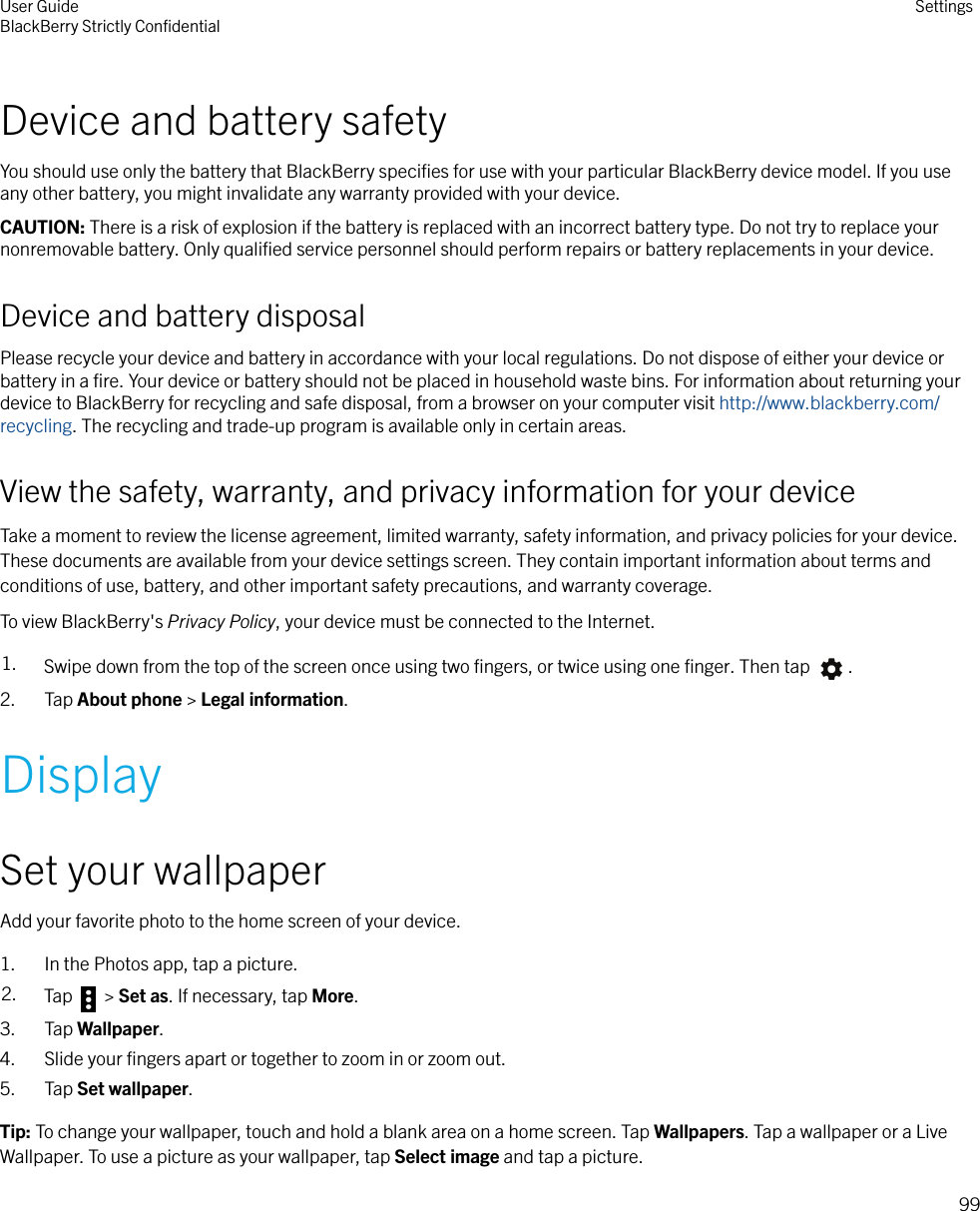 Device and battery safetyYou should use only the battery that BlackBerry speciﬁes for use with your particular BlackBerry device model. If you useany other battery, you might invalidate any warranty provided with your device.CAUTION: There is a risk of explosion if the battery is replaced with an incorrect battery type. Do not try to replace yournonremovable battery. Only qualiﬁed service personnel should perform repairs or battery replacements in your device.Device and battery disposalPlease recycle your device and battery in accordance with your local regulations. Do not dispose of either your device orbattery in a ﬁre. Your device or battery should not be placed in household waste bins. For information about returning yourdevice to BlackBerry for recycling and safe disposal, from a browser on your computer visit http://www.blackberry.com/recycling. The recycling and trade-up program is available only in certain areas.View the safety, warranty, and privacy information for your deviceTake a moment to review the license agreement, limited warranty, safety information, and privacy policies for your device.These documents are available from your device settings screen. They contain important information about terms andconditions of use, battery, and other important safety precautions, and warranty coverage.To view BlackBerry&apos;s Privacy Policy, your device must be connected to the Internet.1. Swipe down from the top of the screen once using two ﬁngers, or twice using one ﬁnger. Then tap  .2. Tap About phone &gt; Legal information.DisplaySet your wallpaperAdd your favorite photo to the home screen of your device.1. In the Photos app, tap a picture.2. Tap   &gt; Set as. If necessary, tap More.3. Tap Wallpaper.4. Slide your ﬁngers apart or together to zoom in or zoom out.5. Tap Set wallpaper.Tip: To change your wallpaper, touch and hold a blank area on a home screen. Tap Wallpapers. Tap a wallpaper or a LiveWallpaper. To use a picture as your wallpaper, tap Select image and tap a picture.User GuideBlackBerry Strictly ConﬁdentialSettings99
