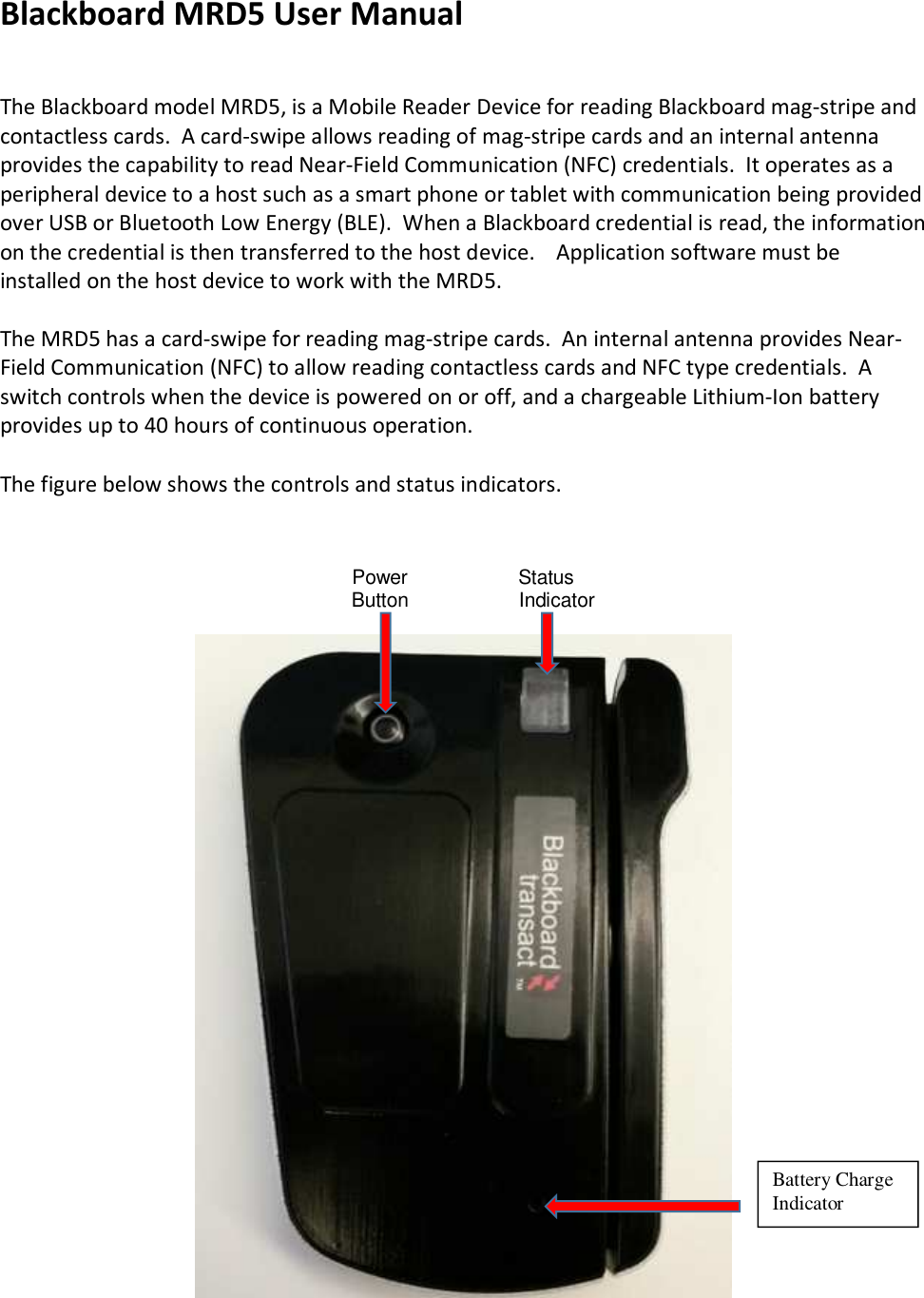 Blackboard MRD5 User Manual   The Blackboard model MRD5, is a Mobile Reader Device for reading Blackboard mag-stripe and contactless cards.  A card-swipe allows reading of mag-stripe cards and an internal antenna provides the capability to read Near-Field Communication (NFC) credentials.  It operates as a peripheral device to a host such as a smart phone or tablet with communication being provided over USB or Bluetooth Low Energy (BLE).  When a Blackboard credential is read, the information on the credential is then transferred to the host device.    Application software must be installed on the host device to work with the MRD5.  The MRD5 has a card-swipe for reading mag-stripe cards.  An internal antenna provides Near-Field Communication (NFC) to allow reading contactless cards and NFC type credentials.  A switch controls when the device is powered on or off, and a chargeable Lithium-Ion battery provides up to 40 hours of continuous operation.    The figure below shows the controls and status indicators.                                                                                  Power                    Status                                Button                    Indicator                               Battery Charge Indicator 