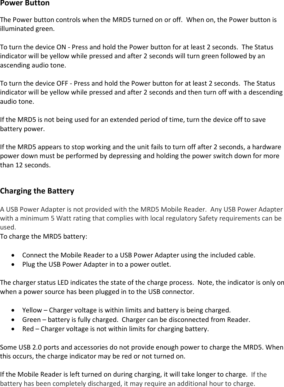Power Button  The Power button controls when the MRD5 turned on or off.  When on, the Power button is illuminated green.  To turn the device ON - Press and hold the Power button for at least 2 seconds.  The Status indicator will be yellow while pressed and after 2 seconds will turn green followed by an ascending audio tone.  To turn the device OFF - Press and hold the Power button for at least 2 seconds.  The Status indicator will be yellow while pressed and after 2 seconds and then turn off with a descending audio tone.  If the MRD5 is not being used for an extended period of time, turn the device off to save battery power.   If the MRD5 appears to stop working and the unit fails to turn off after 2 seconds, a hardware power down must be performed by depressing and holding the power switch down for more than 12 seconds.   Charging the Battery  A USB Power Adapter is not provided with the MRD5 Mobile Reader.  Any USB Power Adapter with a minimum 5 Watt rating that complies with local regulatory Safety requirements can be used. To charge the MRD5 battery:  • Connect the Mobile Reader to a USB Power Adapter using the included cable. • Plug the USB Power Adapter in to a power outlet.   The charger status LED indicates the state of the charge process.  Note, the indicator is only on when a power source has been plugged in to the USB connector.  • Yellow – Charger voltage is within limits and battery is being charged. • Green – battery is fully charged.  Charger can be disconnected from Reader. • Red – Charger voltage is not within limits for charging battery.    Some USB 2.0 ports and accessories do not provide enough power to charge the MRD5. When this occurs, the charge indicator may be red or not turned on.  If the Mobile Reader is left turned on during charging, it will take longer to charge.  If the battery has been completely discharged, it may require an additional hour to charge.  