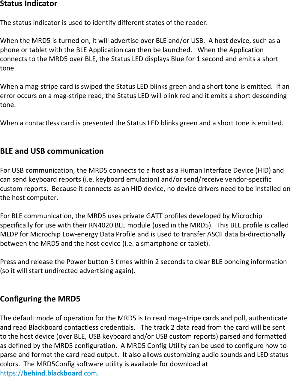 Status Indicator  The status indicator is used to identify different states of the reader.       When the MRD5 is turned on, it will advertise over BLE and/or USB.  A host device, such as a phone or tablet with the BLE Application can then be launched.   When the Application connects to the MRD5 over BLE, the Status LED displays Blue for 1 second and emits a short tone.    When a mag-stripe card is swiped the Status LED blinks green and a short tone is emitted.  If an error occurs on a mag-stripe read, the Status LED will blink red and it emits a short descending tone.    When a contactless card is presented the Status LED blinks green and a short tone is emitted.     BLE and USB communication  For USB communication, the MRD5 connects to a host as a Human Interface Device (HID) and can send keyboard reports (i.e. keyboard emulation) and/or send/receive vendor-specific custom reports.  Because it connects as an HID device, no device drivers need to be installed on the host computer.  For BLE communication, the MRD5 uses private GATT profiles developed by Microchip specifically for use with their RN4020 BLE module (used in the MRD5).  This BLE profile is called MLDP for Microchip Low-energy Data Profile and is used to transfer ASCII data bi-directionally between the MRD5 and the host device (i.e. a smartphone or tablet).  Press and release the Power button 3 times within 2 seconds to clear BLE bonding information (so it will start undirected advertising again).   Configuring the MRD5  The default mode of operation for the MRD5 is to read mag-stripe cards and poll, authenticate and read Blackboard contactless credentials.   The track 2 data read from the card will be sent to the host device (over BLE, USB keyboard and/or USB custom reports) parsed and formatted as defined by the MRD5 configuration.  A MRD5 Config Utility can be used to configure how to parse and format the card read output.  It also allows customizing audio sounds and LED status colors.  The MRD5Config software utility is available for download at https://behind.blackboard.com.        