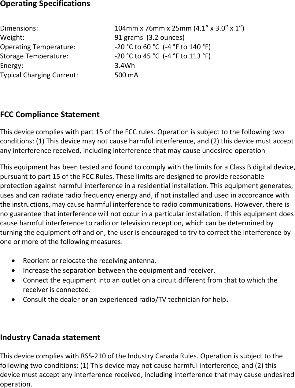 Operating Specifications   Dimensions:        104mm x 76mm x 25mm (4.1” x 3.0” x 1”) Weight:        91 grams  (3.2 ounces) Operating Temperature:    -20 °C to 60 °C  (-4 °F to 140 °F) Storage Temperature:     -20 °C to 45 °C  (-4 °F to 113 °F)   Energy:        3.4Wh Typical Charging Current:    500 mA       FCC Compliance Statement  This device complies with part 15 of the FCC rules. Operation is subject to the following two conditions: (1) This device may not cause harmful interference, and (2) this device must accept any interference received, including interference that may cause undesired operation   This equipment has been tested and found to comply with the limits for a Class B digital device, pursuant to part 15 of the FCC Rules. These limits are designed to provide reasonable protection against harmful interference in a residential installation. This equipment generates, uses and can radiate radio frequency energy and, if not installed and used in accordance with the instructions, may cause harmful interference to radio communications. However, there is no guarantee that interference will not occur in a particular installation. If this equipment does cause harmful interference to radio or television reception, which can be determined by turning the equipment off and on, the user is encouraged to try to correct the interference by one or more of the following measures:   • Reorient or relocate the receiving antenna.  • Increase the separation between the equipment and receiver.  • Connect the equipment into an outlet on a circuit different from that to which the receiver is connected.  • Consult the dealer or an experienced radio/TV technician for help.     Industry Canada statement   This device complies with RSS-210 of the Industry Canada Rules. Operation is subject to the following two conditions: (1) This device may not cause harmful interference, and (2) this device must accept any interference received, including interference that may cause undesired operation.   