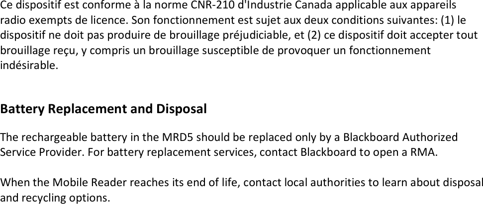 Ce dispositif est conforme à la norme CNR-210 d&apos;Industrie Canada applicable aux appareils radio exempts de licence. Son fonctionnement est sujet aux deux conditions suivantes: (1) le dispositif ne doit pas produire de brouillage préjudiciable, et (2) ce dispositif doit accepter tout brouillage reçu, y compris un brouillage susceptible de provoquer un fonctionnement indésirable.   Battery Replacement and Disposal  The rechargeable battery in the MRD5 should be replaced only by a Blackboard Authorized Service Provider. For battery replacement services, contact Blackboard to open a RMA.  When the Mobile Reader reaches its end of life, contact local authorities to learn about disposal and recycling options.            