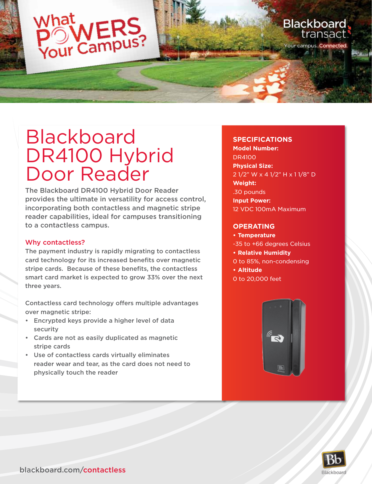 The Blackboard DR4100 Hybrid Door Reader provides the ultimate in versatility for access control, incorporating both contactless and magnetic stripe reader capabilities, ideal for campuses transitioning to a contactless campus.Why contactless?The payment industry is rapidly migrating to contactless card technology for its increased beneﬁts over magnetic stripe cards.  Because of these beneﬁts, the contactless smart card market is expected to grow 33% over the next three years.Contactless card technology offers multiple advantages over magnetic stripe:• Encryptedkeysprovideahigherlevelofdata  security• Cardsarenotaseasilyduplicatedasmagnetic   stripe cards• Useofcontactlesscardsvirtuallyeliminates    reader wear and tear, as the card does not need to      physically touch the readerBlackboard DR4100 Hybrid Door Reader SPECIFICATIONSModel Number:DR4100Physical Size: 2 1/2” W x 4 1/2” H x 1 1/8” DWeight: .30 poundsInput Power:12 VDC 100mA MaximumOPERATING•Temperature-35 to +66 degrees Celsius•RelativeHumidity0 to 85%, non-condensing•Altitude0 to 20,000 feet             blackboard.com/contactless