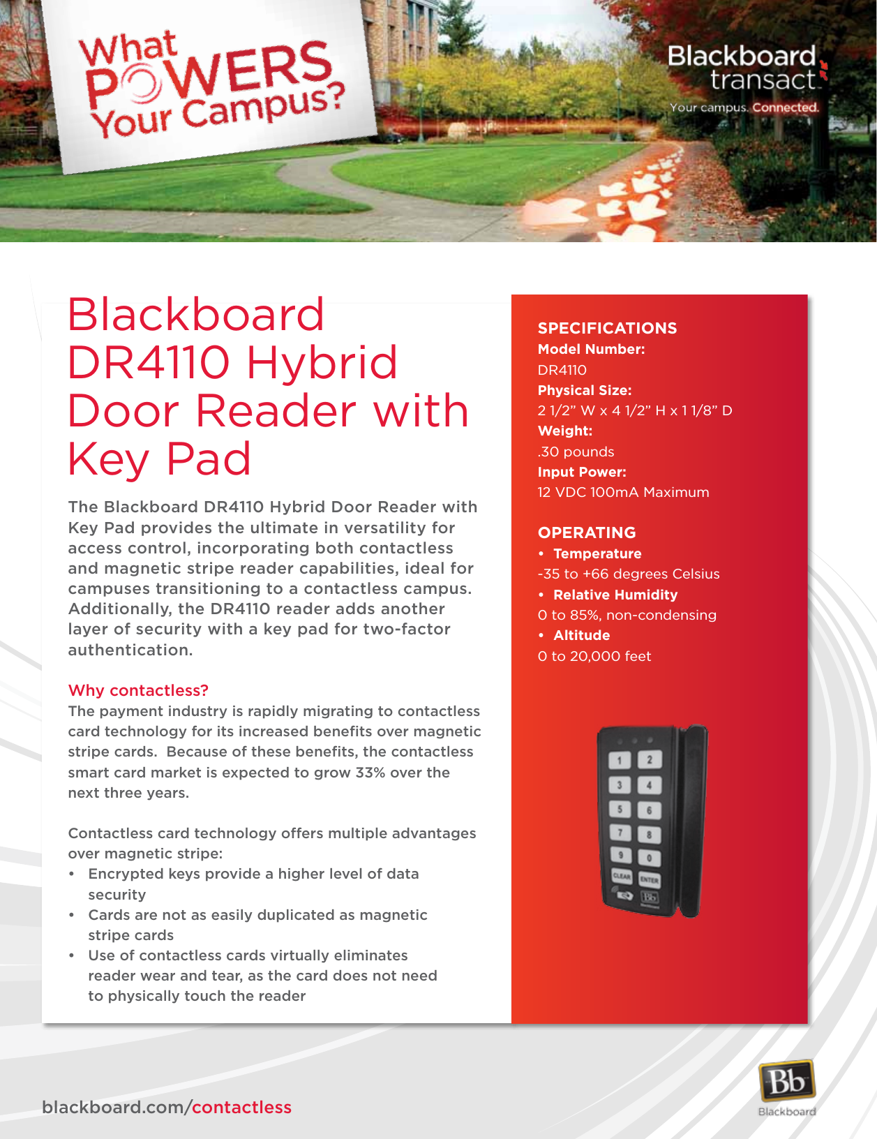 The Blackboard DR4110 Hybrid Door Reader with Key Pad provides the ultimate in versatility for access control, incorporating both contactless and magnetic stripe reader capabilities, ideal for campuses transitioning to a contactless campus.  Additionally, the DR4110 reader adds another layer of security with a key pad for two-factor authentication.Why contactless?The payment industry is rapidly migrating to contactless card technology for its increased beneﬁts over magnetic stripe cards.  Because of these beneﬁts, the contactless smart card market is expected to grow 33% over the next three years.Contactless card technology offers multiple advantages over magnetic stripe:• Encryptedkeysprovideahigherlevelofdata security• Cardsarenotaseasilyduplicatedasmagnetic  stripe cards• Useofcontactlesscardsvirtuallyeliminates   reader wear and tear, as the card does not need          to physically touch the readerSPECIFICATIONSModel Number:DR4110Physical Size: 2 1/2” W x 4 1/2” H x 1 1/8” DWeight: .30 poundsInput Power:12 VDC 100mA MaximumOPERATING• Temperature-35 to +66 degrees Celsius• RelativeHumidity0 to 85%, non-condensing• Altitude0 to 20,000 feetblackboard.com/contactlessBlackboard DR4110 Hybrid Door Reader with Key Pad