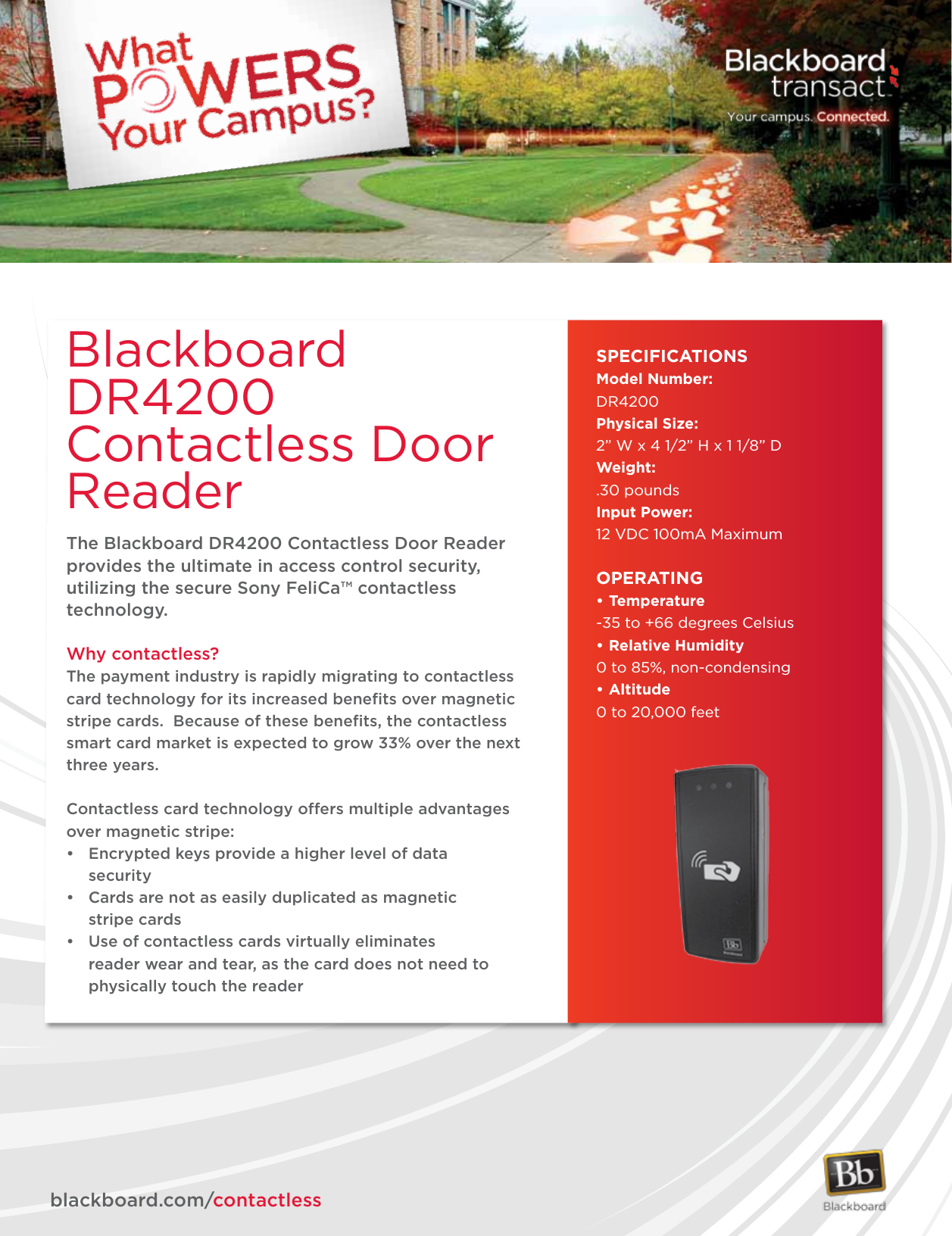 The Blackboard DR4200 Contactless Door Reader provides the ultimate in access control security, utilizing the secure Sony FeliCa™ contactless technology.  Why contactless?The payment industry is rapidly migrating to contactless card technology for its increased beneﬁts over magnetic stripe cards.  Because of these beneﬁts, the contactless smart card market is expected to grow 33% over the next three years.Contactless card technology offers multiple advantages over magnetic stripe:• Encryptedkeysprovideahigherlevelofdata  security• Cardsarenotaseasilyduplicatedasmagnetic   stripe cards• Useofcontactlesscardsvirtuallyeliminates    reader wear and tear, as the card does not need to      physically touch the readerBlackboard DR4200 Contactless Door Reader SPECIFICATIONSModel Number:DR4200Physical Size: 2” W x 4 1/2” H x 1 1/8” DWeight: .30 poundsInput Power:12 VDC 100mA MaximumOPERATING•Temperature-35 to +66 degrees Celsius•RelativeHumidity0 to 85%, non-condensing•Altitude0 to 20,000 feet             blackboard.com/contactless