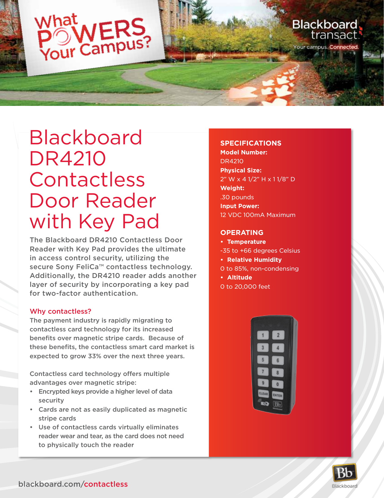 The Blackboard DR4210 Contactless Door Reader with Key Pad provides the ultimate in access control security, utilizing the secure Sony FeliCa™ contactless technology. Additionally, the DR4210 reader adds another layer of security by incorporating a key pad for two-factor authentication.Why contactless?The payment industry is rapidly migrating to contactless card technology for its increased beneﬁts over magnetic stripe cards.  Because of these beneﬁts, the contactless smart card market is expected to grow 33% over the next three years.Contactless card technology offers multiple advantages over magnetic stripe:• Encryptedkeysprovideahigherlevelofdata security• Cardsarenotaseasilyduplicatedasmagnetic  stripe cards• Useofcontactlesscardsvirtuallyeliminates   reader wear and tear, as the card does not need          to physically touch the readerSPECIFICATIONSModel Number:DR4210Physical Size: 2” W x 4 1/2” H x 1 1/8” DWeight: .30 poundsInput Power:12 VDC 100mA MaximumOPERATING• Temperature-35 to +66 degrees Celsius• RelativeHumidity0 to 85%, non-condensing• Altitude0 to 20,000 feetblackboard.com/contactlessBlackboard DR4210Contactless Door Reader with Key Pad