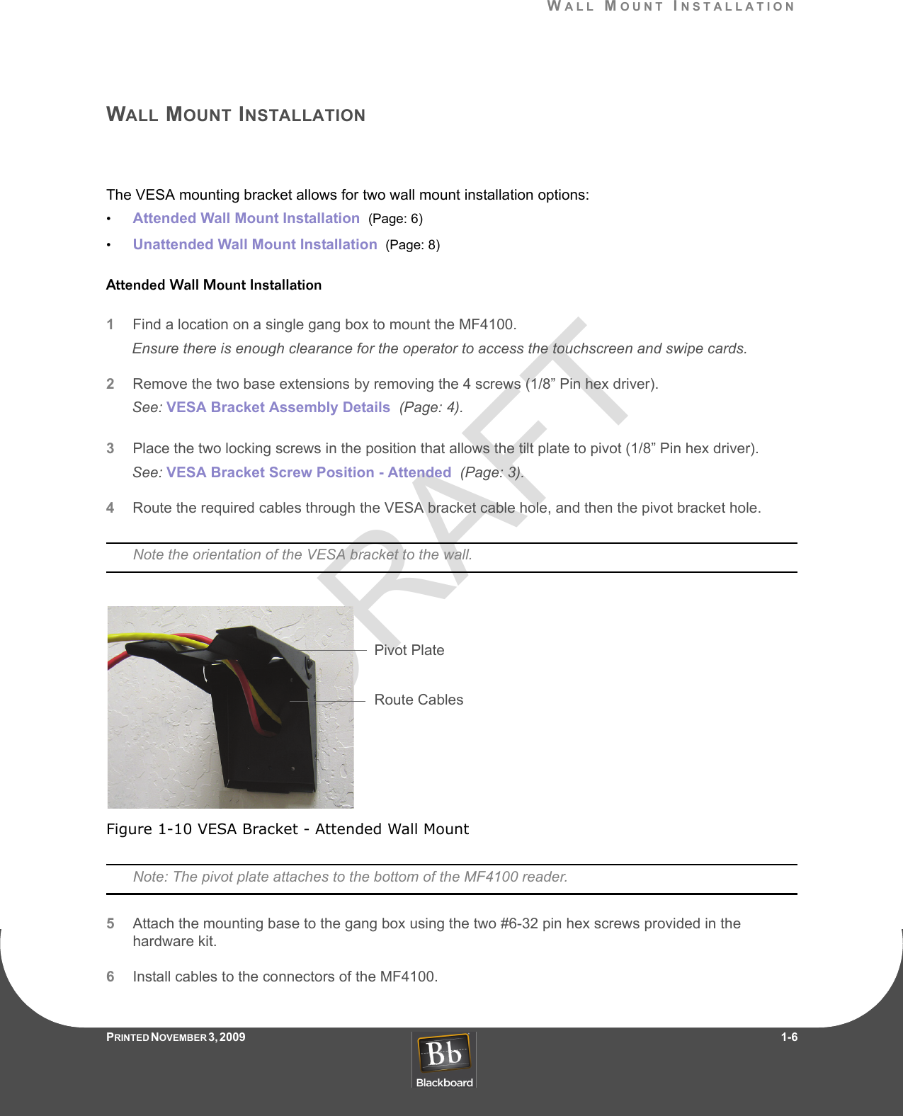 DRAFTWALL MOUNT INSTALLATIONPRINTED N OVEMBER 3, 2009                   1-6WALL MOUNT INSTALLATIONThe VESA mounting bracket allows for two wall mount installation options:•Attended Wall Mount Installation  (Page: 6)•Unattended Wall Mount Installation  (Page: 8)Attended Wall Mount Installation1Find a location on a single gang box to mount the MF4100.Ensure there is enough clearance for the operator to access the touchscreen and swipe cards.2Remove the two base extensions by removing the 4 screws (1/8” Pin hex driver).See: VESA Bracket Assembly Details  (Page: 4).3Place the two locking screws in the position that allows the tilt plate to pivot (1/8” Pin hex driver).See: VESA Bracket Screw Position - Attended  (Page: 3).4Route the required cables through the VESA bracket cable hole, and then the pivot bracket hole.Note the orientation of the VESA bracket to the wall.Figure 1-10 VESA Bracket - Attended Wall MountNote: The pivot plate attaches to the bottom of the MF4100 reader.5Attach the mounting base to the gang box using the two #6-32 pin hex screws provided in the hardware kit.6Install cables to the connectors of the MF4100.Route CablesPivot Plate