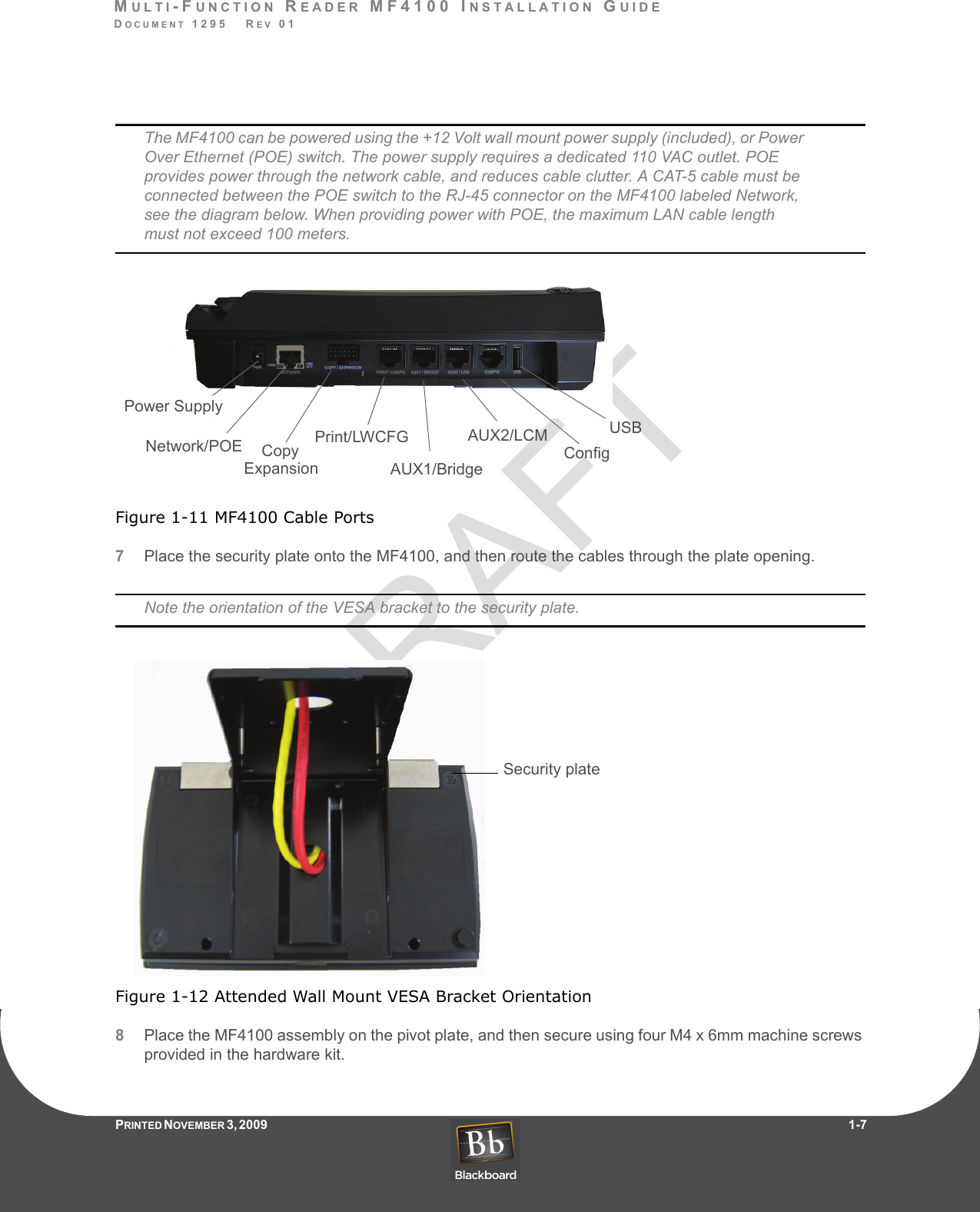 DRAFTMULTI-FUNCTION READER MF4100 INSTALLATION GUIDEDOCUMENT 1295   REV 01PRINTED N OVEMBER 3 ,  2 0 0 9                     1-7The MF4100 can be powered using the +12 Volt wall mount power supply (included), or Power Over Ethernet (POE) switch. The power supply requires a dedicated 110 VAC outlet. POE provides power through the network cable, and reduces cable clutter. A CAT-5 cable must be connected between the POE switch to the RJ-45 connector on the MF4100 labeled Network, see the diagram below. When providing power with POE, the maximum LAN cable length must not exceed 100 meters.Figure 1-11 MF4100 Cable Ports7Place the security plate onto the MF4100, and then route the cables through the plate opening.Note the orientation of the VESA bracket to the security plate.Figure 1-12 Attended Wall Mount VESA Bracket Orientation8Place the MF4100 assembly on the pivot plate, and then secure using four M4 x 6mm machine screws provided in the hardware kit.Power SupplyNetwork/POE Copy  Print/LWCFGAUX1/BridgeAUX2/LCMConfigUSBExpansionSecurity plate