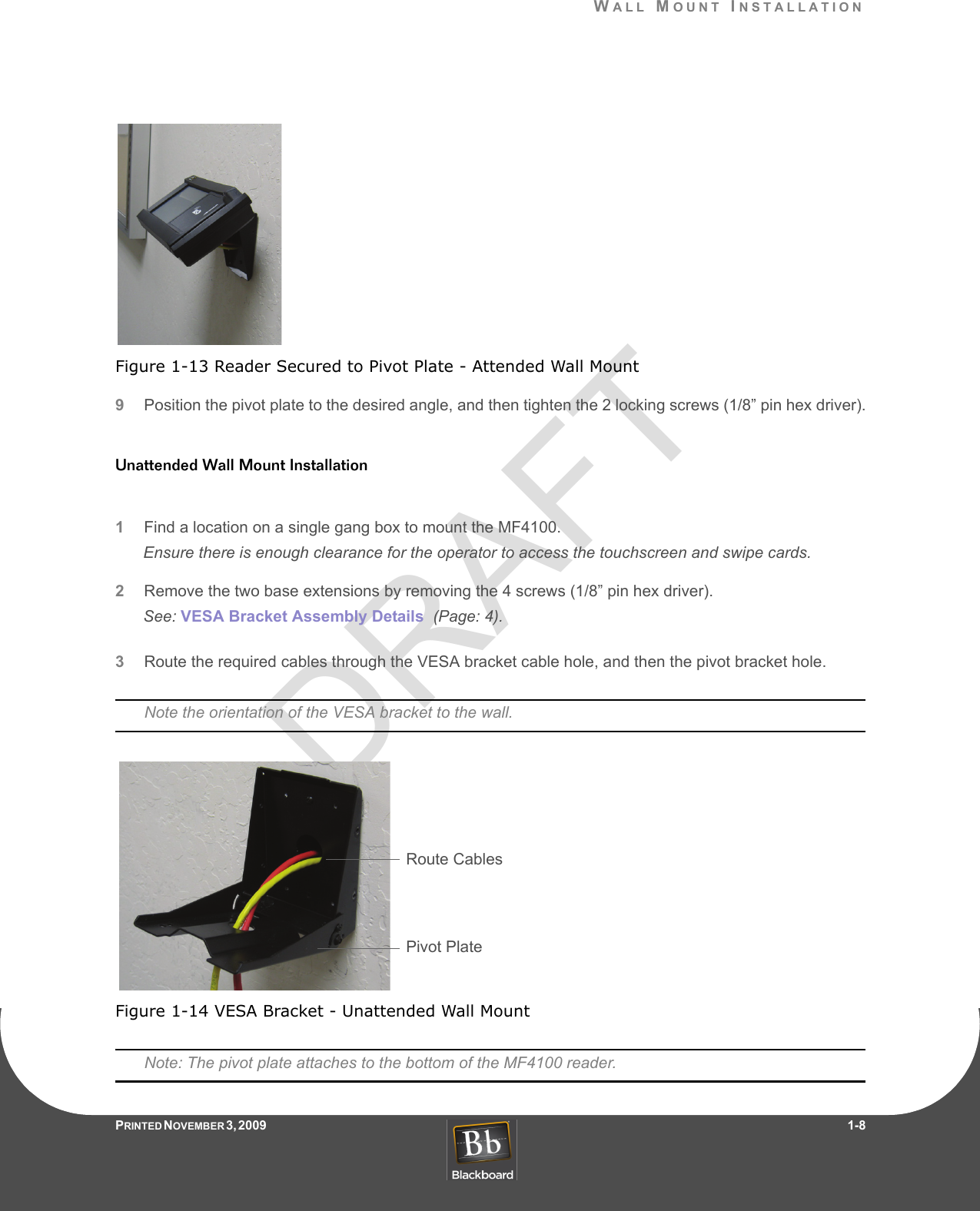 DRAFTWALL MOUNT INSTALLATIONPRINTED N OVEMBER 3, 2009                   1-8Figure 1-13 Reader Secured to Pivot Plate - Attended Wall Mount9Position the pivot plate to the desired angle, and then tighten the 2 locking screws (1/8” pin hex driver).Unattended Wall Mount Installation1Find a location on a single gang box to mount the MF4100.Ensure there is enough clearance for the operator to access the touchscreen and swipe cards.2Remove the two base extensions by removing the 4 screws (1/8” pin hex driver).See: VESA Bracket Assembly Details  (Page: 4).3Route the required cables through the VESA bracket cable hole, and then the pivot bracket hole.Note the orientation of the VESA bracket to the wall.Figure 1-14 VESA Bracket - Unattended Wall MountNote: The pivot plate attaches to the bottom of the MF4100 reader.Route CablesPivot Plate