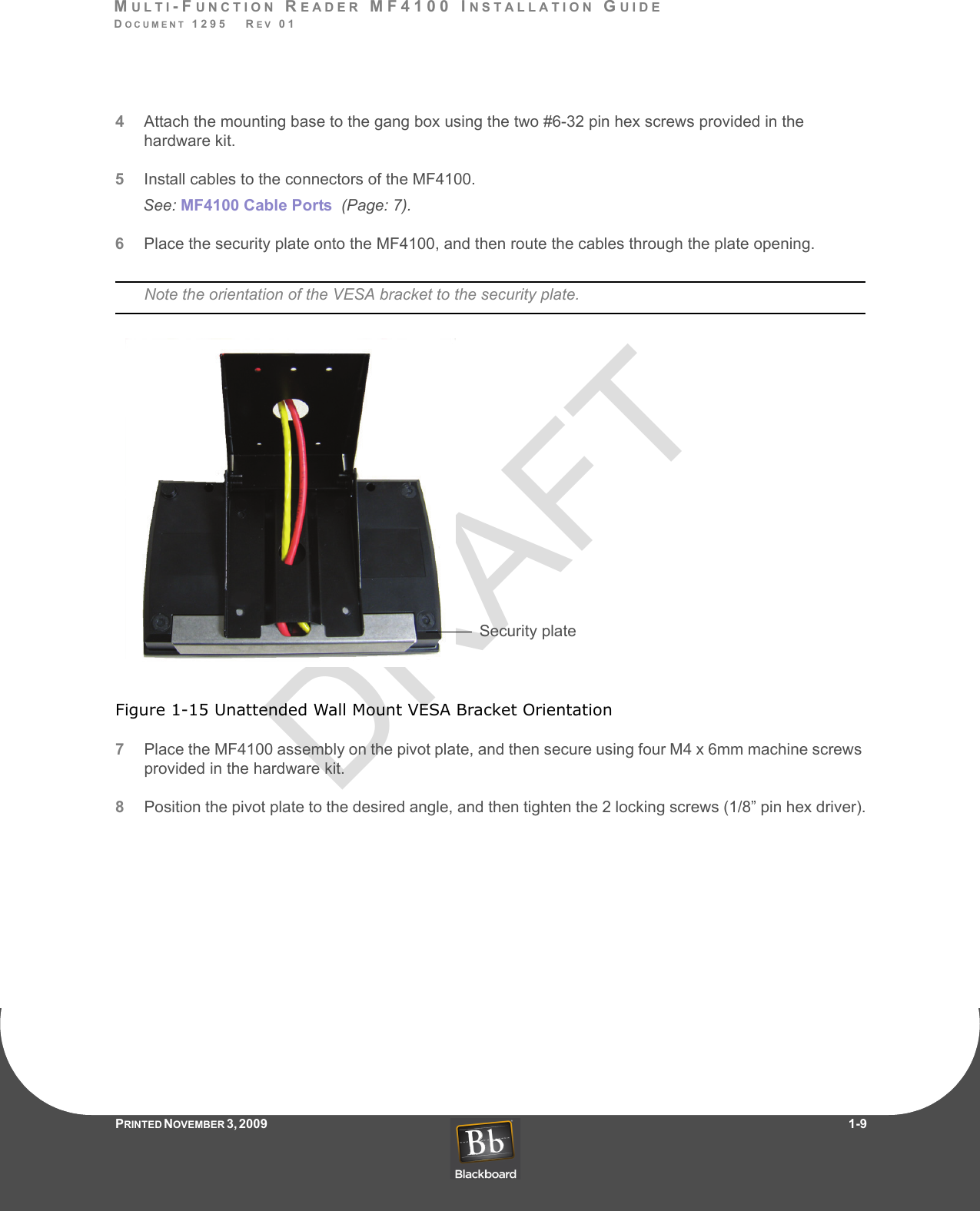 DRAFTMULTI-FUNCTION READER MF4100 INSTALLATION GUIDEDOCUMENT 1295   REV 01PRINTED N OVEMBER 3 ,  2 0 0 9                     1-94Attach the mounting base to the gang box using the two #6-32 pin hex screws provided in the hardware kit.5Install cables to the connectors of the MF4100.See: MF4100 Cable Ports  (Page: 7).6Place the security plate onto the MF4100, and then route the cables through the plate opening.Note the orientation of the VESA bracket to the security plate.Figure 1-15 Unattended Wall Mount VESA Bracket Orientation7Place the MF4100 assembly on the pivot plate, and then secure using four M4 x 6mm machine screws provided in the hardware kit.8Position the pivot plate to the desired angle, and then tighten the 2 locking screws (1/8” pin hex driver).Security plate