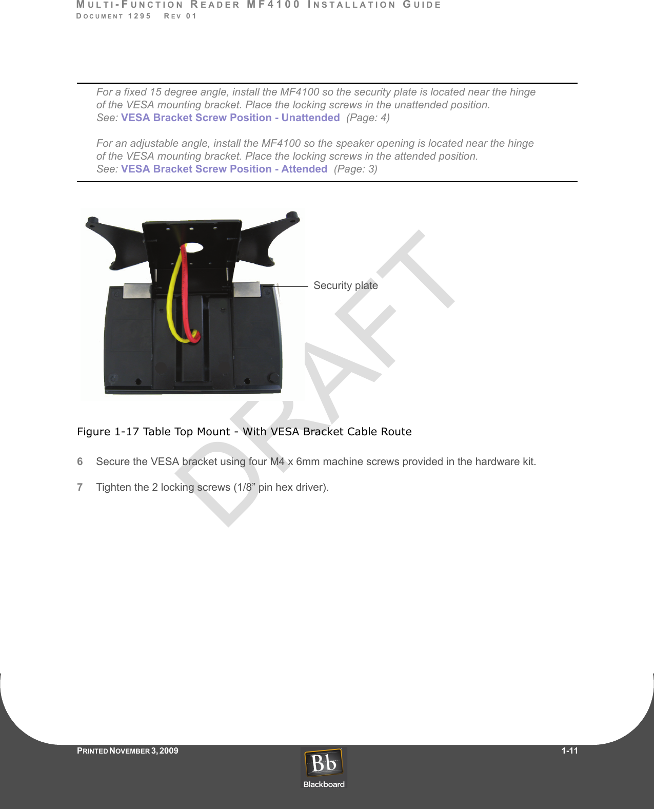 DRAFTMULTI-FUNCTION READER MF4100 INSTALLATION GUIDEDOCUMENT 1295   REV 01PRINTED N OVEMBER 3 ,  2 0 0 9                     1-11For a fixed 15 degree angle, install the MF4100 so the security plate is located near the hinge of the VESA mounting bracket. Place the locking screws in the unattended position.  See: VESA Bracket Screw Position - Unattended  (Page: 4)  For an adjustable angle, install the MF4100 so the speaker opening is located near the hinge of the VESA mounting bracket. Place the locking screws in the attended position. See: VESA Bracket Screw Position - Attended  (Page: 3)Figure 1-17 Table Top Mount - With VESA Bracket Cable Route6Secure the VESA bracket using four M4 x 6mm machine screws provided in the hardware kit.7Tighten the 2 locking screws (1/8” pin hex driver).Security plate