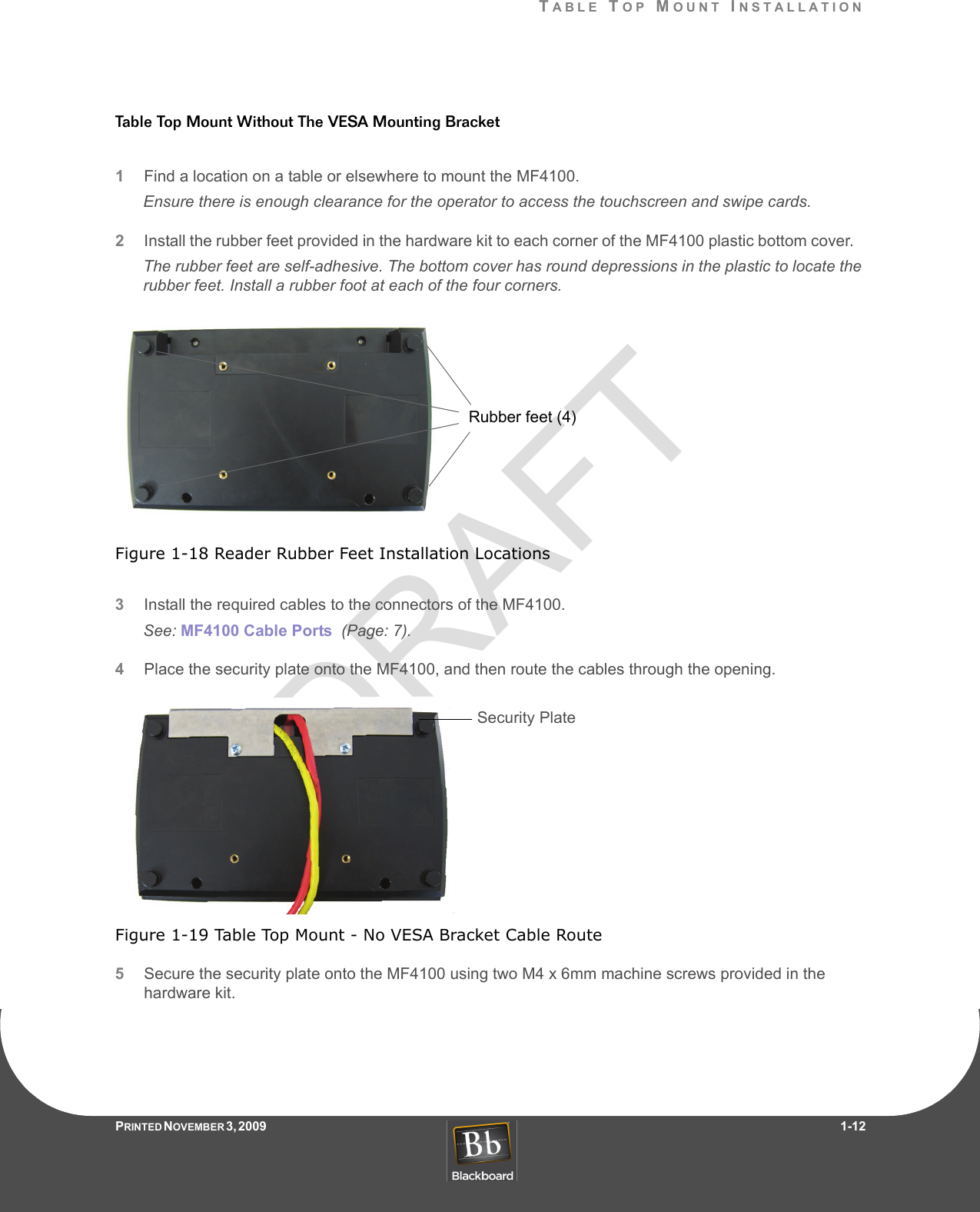 DRAFTTABLE TOP MOUNT INSTALLATIONPRINTED N OVEMBER 3, 2009                   1-12Table Top Mount Without The VESA Mounting Bracket1Find a location on a table or elsewhere to mount the MF4100.Ensure there is enough clearance for the operator to access the touchscreen and swipe cards.2Install the rubber feet provided in the hardware kit to each corner of the MF4100 plastic bottom cover.   The rubber feet are self-adhesive. The bottom cover has round depressions in the plastic to locate the rubber feet. Install a rubber foot at each of the four corners.Figure 1-18 Reader Rubber Feet Installation Locations3Install the required cables to the connectors of the MF4100.See: MF4100 Cable Ports  (Page: 7).4Place the security plate onto the MF4100, and then route the cables through the opening.Figure 1-19 Table Top Mount - No VESA Bracket Cable Route5Secure the security plate onto the MF4100 using two M4 x 6mm machine screws provided in the hardware kit.Rubber feet (4)Security Plate