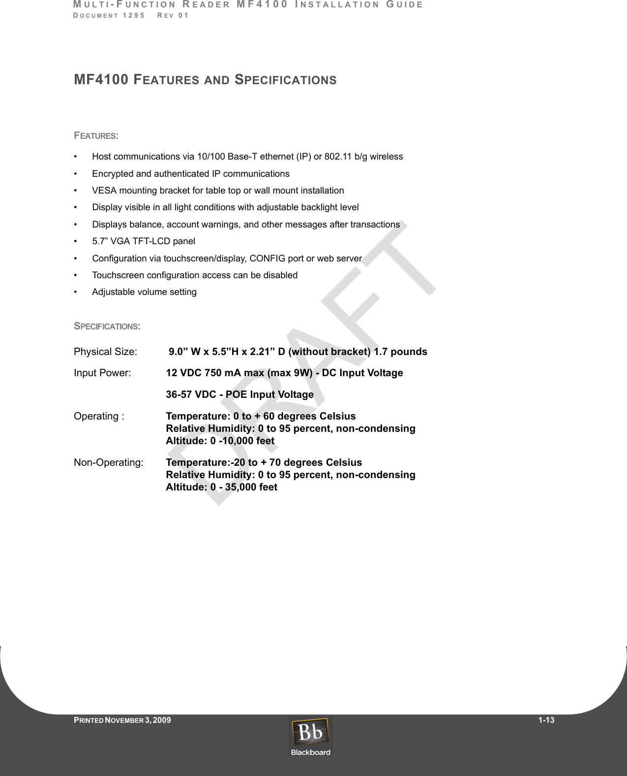 DRAFTMULTI-FUNCTION READER MF4100 INSTALLATION GUIDEDOCUMENT 1295   REV 01PRINTED N OVEMBER 3 ,  2 0 0 9                     1-13MF4100 FEATURES AND SPECIFICATIONSFEATURES:• Host communications via 10/100 Base-T ethernet (IP) or 802.11 b/g wireless• Encrypted and authenticated IP communications • VESA mounting bracket for table top or wall mount installation• Display visible in all light conditions with adjustable backlight level• Displays balance, account warnings, and other messages after transactions• 5.7” VGA TFT-LCD panel• Configuration via touchscreen/display, CONFIG port or web server• Touchscreen configuration access can be disabled• Adjustable volume settingSPECIFICATIONS:Physical Size:    9.0” W x 5.5”H x 2.21” D (without bracket) 1.7 poundsInput Power:   12 VDC 750 mA max (max 9W) - DC Input Voltage36-57 VDC - POE Input VoltageOperating :   Temperature: 0 to + 60 degrees Celsius Relative Humidity: 0 to 95 percent, non-condensing Altitude: 0 -10,000 feetNon-Operating:   Temperature:-20 to + 70 degrees Celsius Relative Humidity: 0 to 95 percent, non-condensing Altitude: 0 - 35,000 feet