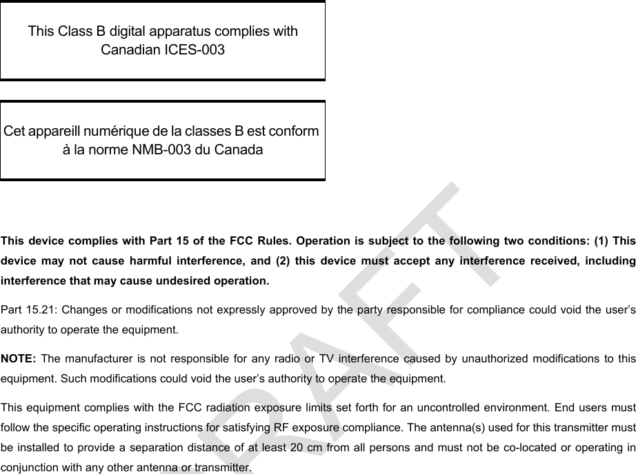 DRAFTThis device complies with Part 15 of the FCC Rules. Operation is subject to the following two conditions: (1) This device may not cause harmful interference, and (2) this device must accept any interference received, including interference that may cause undesired operation. Part 15.21: Changes or modifications not expressly approved by the party responsible for compliance could void the user’s authority to operate the equipment.NOTE:  The manufacturer is not responsible for any radio or TV interference caused by unauthorized modifications to this equipment. Such modifications could void the user’s authority to operate the equipment.This equipment complies with the FCC radiation exposure limits set forth for an uncontrolled environment. End users must follow the specific operating instructions for satisfying RF exposure compliance. The antenna(s) used for this transmitter must be installed to provide a separation distance of at least 20 cm from all persons and must not be co-located or operating in conjunction with any other antenna or transmitter.This Class B digital apparatus complies with Canadian ICES-003Cet appareill numérique de la classes B est conform à la norme NMB-003 du Canada