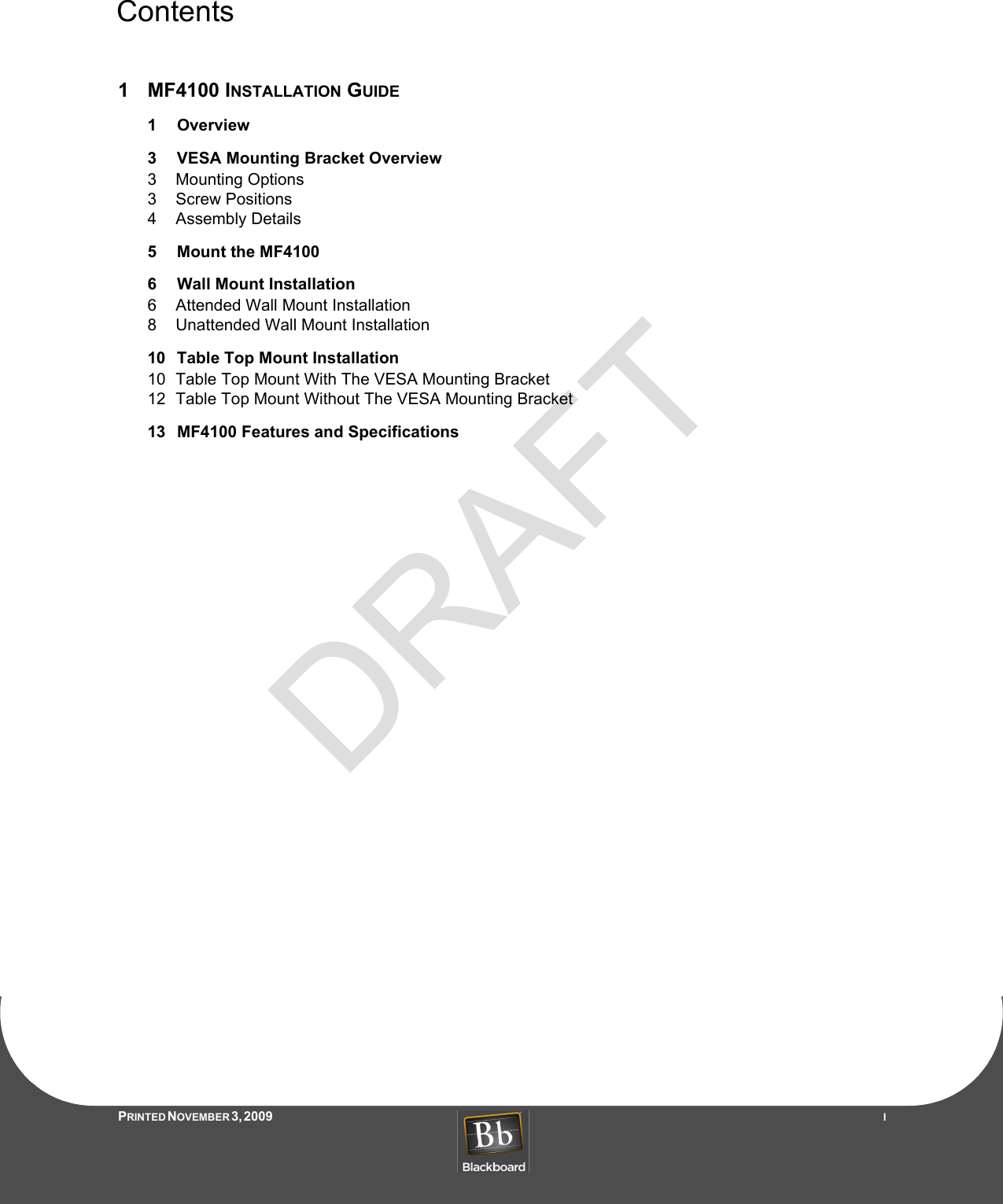 DRAFTContentsPRINTED N OVEMBER 3, 2009                   I1MF4100 INSTALLATION GUIDE1 Overview3 VESA Mounting Bracket Overview3 Mounting Options3 Screw Positions4 Assembly Details5 Mount the MF41006 Wall Mount Installation6 Attended Wall Mount Installation8 Unattended Wall Mount Installation10 Table Top Mount Installation10 Table Top Mount With The VESA Mounting Bracket12 Table Top Mount Without The VESA Mounting Bracket13 MF4100 Features and Specifications