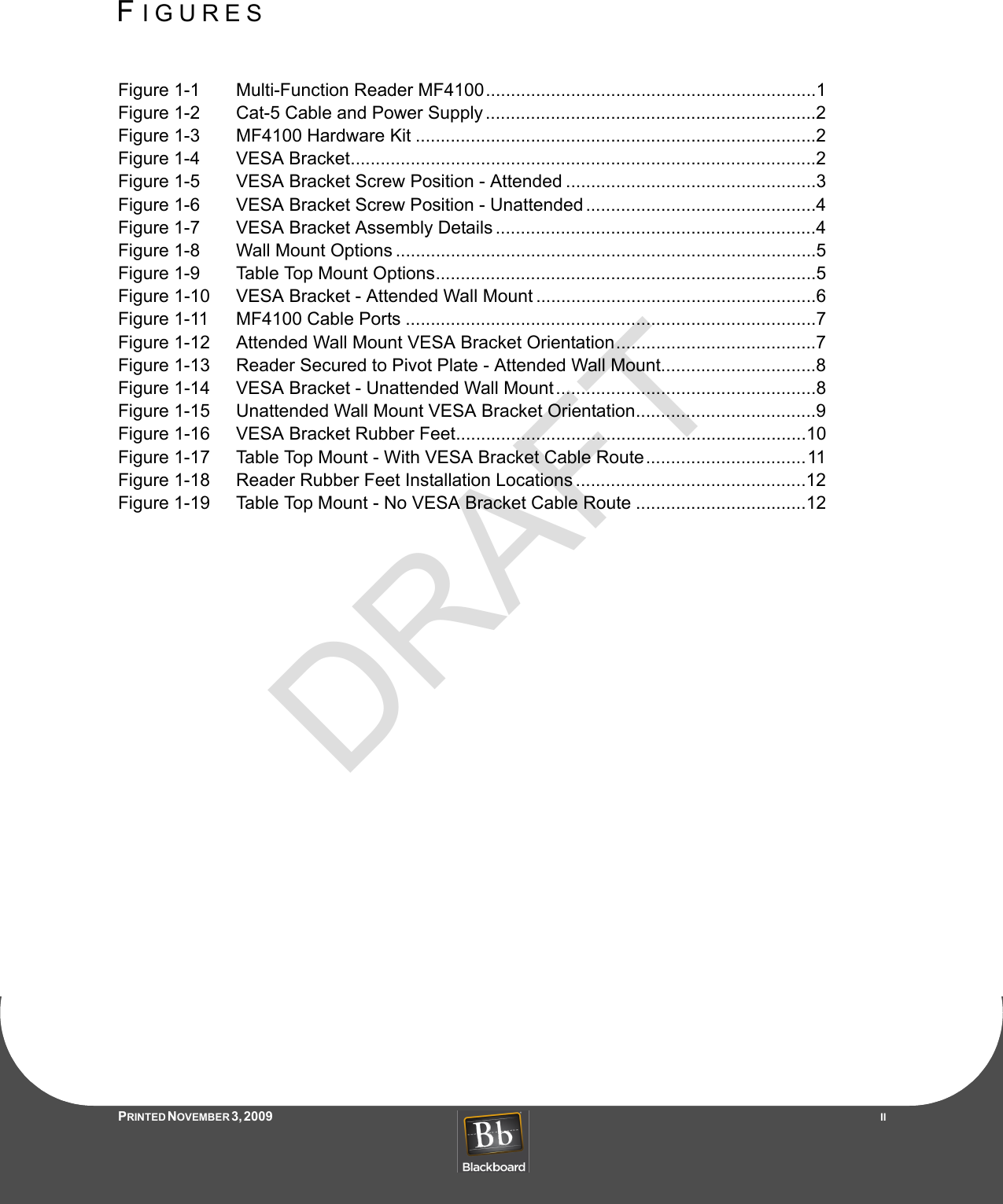 DRAFTFIGURESPRINTED N OVEMBER 3, 2009                   IIFigure 1-1 Multi-Function Reader MF4100..................................................................1Figure 1-2 Cat-5 Cable and Power Supply ..................................................................2Figure 1-3 MF4100 Hardware Kit ................................................................................2Figure 1-4 VESA Bracket.............................................................................................2Figure 1-5 VESA Bracket Screw Position - Attended ..................................................3Figure 1-6 VESA Bracket Screw Position - Unattended ..............................................4Figure 1-7 VESA Bracket Assembly Details ................................................................4Figure 1-8 Wall Mount Options ....................................................................................5Figure 1-9 Table Top Mount Options............................................................................5Figure 1-10 VESA Bracket - Attended Wall Mount ........................................................6Figure 1-11 MF4100 Cable Ports ..................................................................................7Figure 1-12 Attended Wall Mount VESA Bracket Orientation........................................7Figure 1-13 Reader Secured to Pivot Plate - Attended Wall Mount...............................8Figure 1-14 VESA Bracket - Unattended Wall Mount....................................................8Figure 1-15 Unattended Wall Mount VESA Bracket Orientation....................................9Figure 1-16 VESA Bracket Rubber Feet......................................................................10Figure 1-17 Table Top Mount - With VESA Bracket Cable Route................................11Figure 1-18 Reader Rubber Feet Installation Locations ..............................................12Figure 1-19 Table Top Mount - No VESA Bracket Cable Route ..................................12