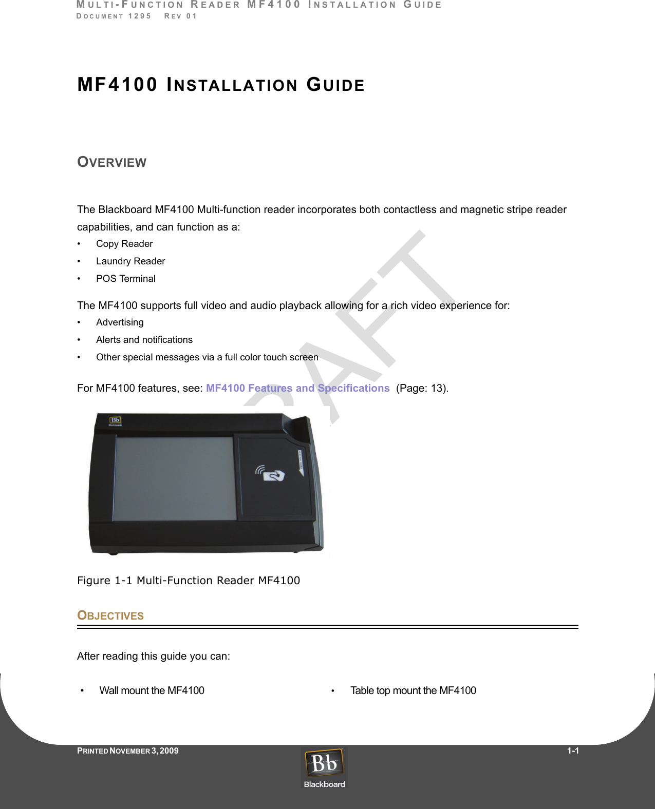 DRAFTMULTI-FUNCTION READER MF4100 INSTALLATION GUIDEDOCUMENT 1295   REV 01PRINTED N OVEMBER 3 ,  2 0 0 9                     1-1MF4100 INSTALLATION GUIDEOVERVIEWThe Blackboard MF4100 Multi-function reader incorporates both contactless and magnetic stripe reader capabilities, and can function as a: • Copy Reader• Laundry Reader• POS TerminalThe MF4100 supports full video and audio playback allowing for a rich video experience for:• Advertising• Alerts and notifications• Other special messages via a full color touch screenFor MF4100 features, see: MF4100 Features and Specifications  (Page: 13).Figure 1-1 Multi-Function Reader MF4100OBJECTIVESAfter reading this guide you can:• Wall mount the MF4100 •Table top mount the MF4100