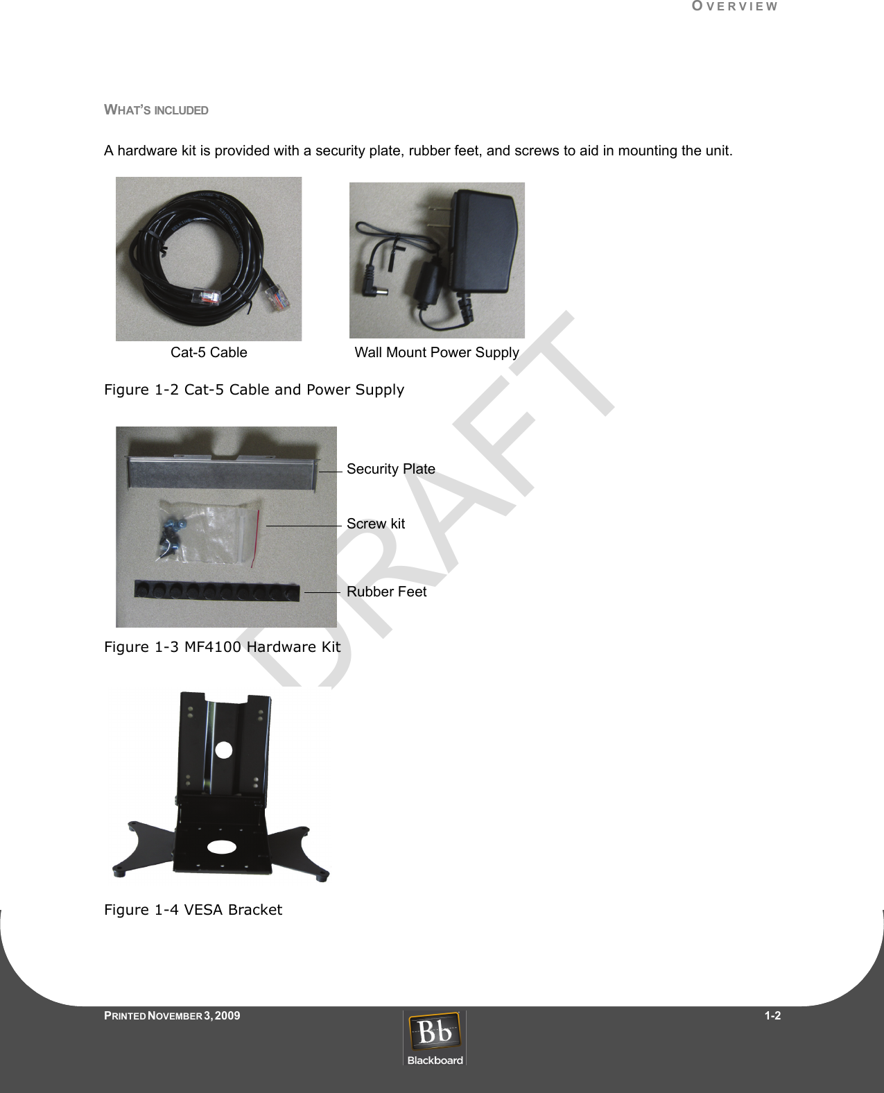 DRAFTOVERVIEWPRINTED N OVEMBER 3, 2009                   1-2WHAT’S INCLUDEDA hardware kit is provided with a security plate, rubber feet, and screws to aid in mounting the unit.Figure 1-2 Cat-5 Cable and Power SupplyFigure 1-3 MF4100 Hardware KitFigure 1-4 VESA BracketCat-5 Cable Wall Mount Power SupplySecurity PlateScrew kitRubber Feet