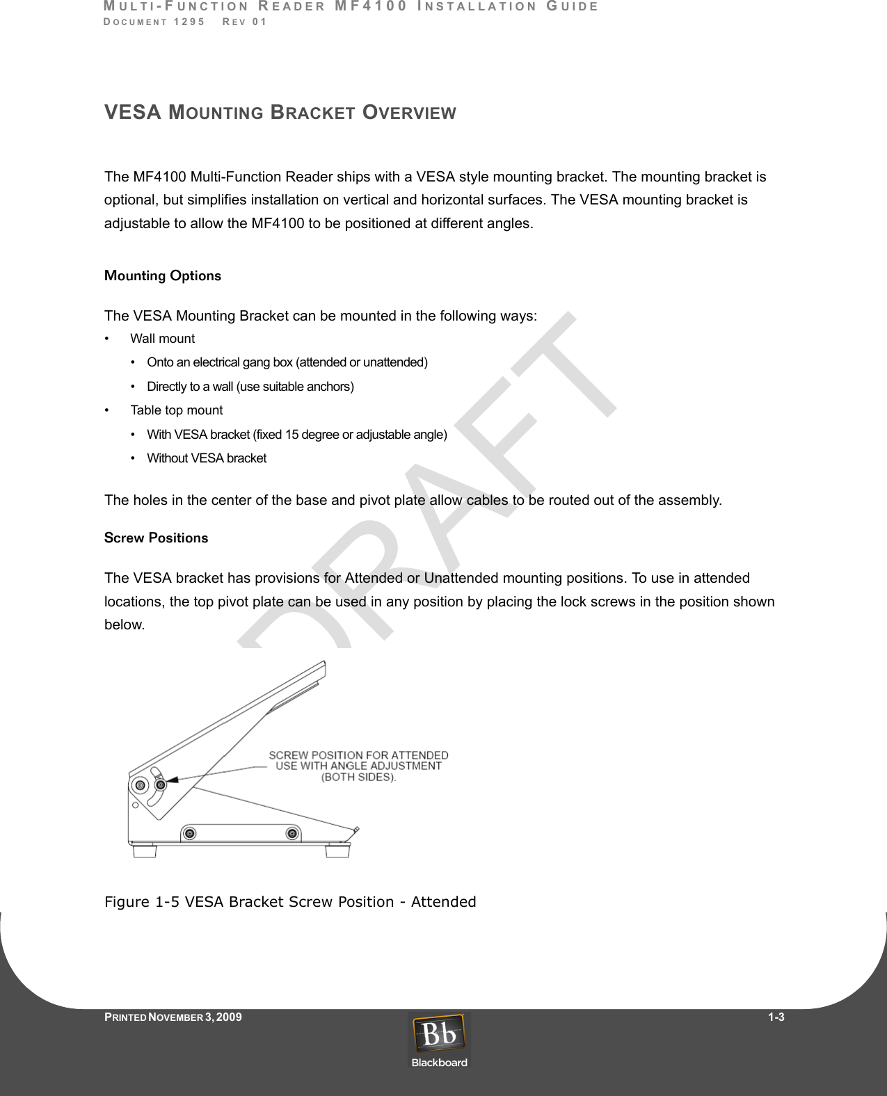 DRAFTMULTI-FUNCTION READER MF4100 INSTALLATION GUIDEDOCUMENT 1295   REV 01PRINTED N OVEMBER 3 ,  2 0 0 9                     1-3VESA MOUNTING BRACKET OVERVIEWThe MF4100 Multi-Function Reader ships with a VESA style mounting bracket. The mounting bracket is optional, but simplifies installation on vertical and horizontal surfaces. The VESA mounting bracket is adjustable to allow the MF4100 to be positioned at different angles.Mounting OptionsThe VESA Mounting Bracket can be mounted in the following ways:• Wall mount•    Onto an electrical gang box (attended or unattended)•    Directly to a wall (use suitable anchors)• Table top mount•    With VESA bracket (fixed 15 degree or adjustable angle)•    Without VESA bracketThe holes in the center of the base and pivot plate allow cables to be routed out of the assembly.Screw PositionsThe VESA bracket has provisions for Attended or Unattended mounting positions. To use in attended locations, the top pivot plate can be used in any position by placing the lock screws in the position shown below.Figure 1-5 VESA Bracket Screw Position - Attended