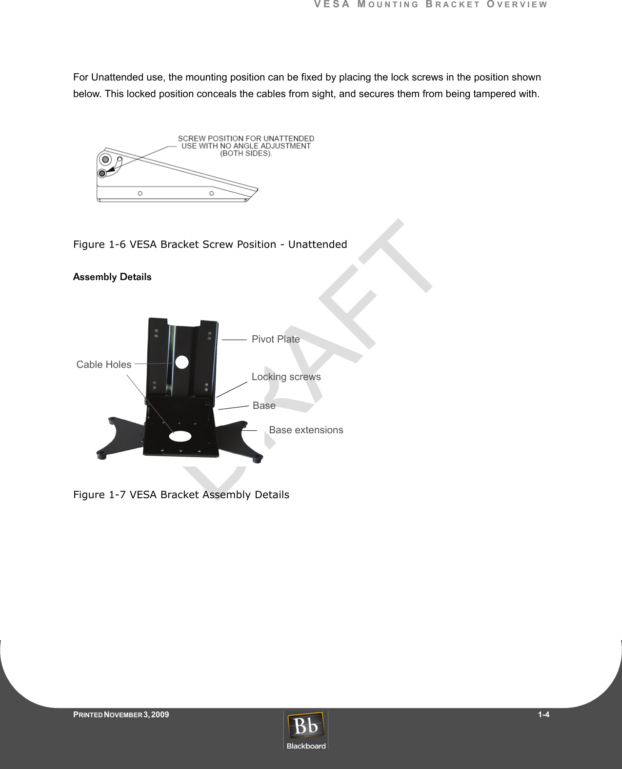 DRAFTVESA MOUNTING BRACKET OVERVIEWPRINTED N OVEMBER 3, 2009                   1-4For Unattended use, the mounting position can be fixed by placing the lock screws in the position shown below. This locked position conceals the cables from sight, and secures them from being tampered with.Figure 1-6 VESA Bracket Screw Position - UnattendedAssembly DetailsFigure 1-7 VESA Bracket Assembly DetailsBase extensionsLocking screwsPivot PlateBaseCable Holes