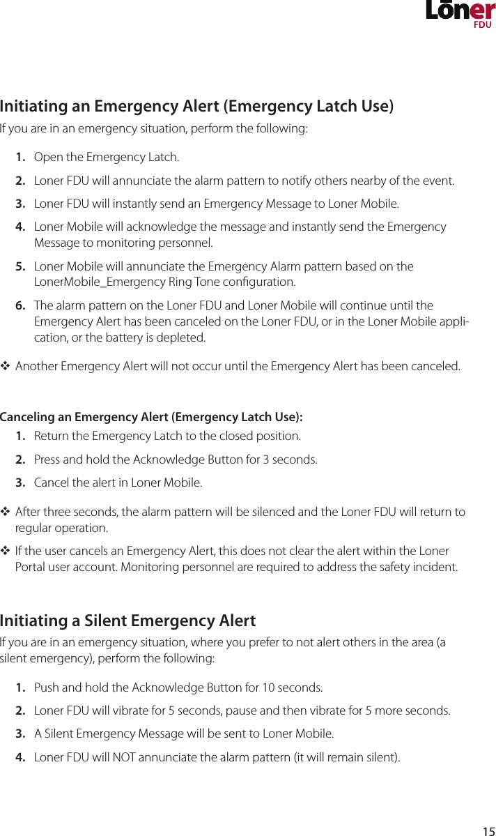 15Initiating an Emergency Alert (Emergency Latch Use)If you are in an emergency situation, perform the following:1.  Open the Emergency Latch.2.  Loner FDU will annunciate the alarm pattern to notify others nearby of the event.3.  Loner FDU will instantly send an Emergency Message to Loner Mobile.4.  Loner Mobile will acknowledge the message and instantly send the Emergency Message to monitoring personnel.5.  Loner Mobile will annunciate the Emergency Alarm pattern based on the LonerMobile_Emergency Ring Tone conguration.6.  The alarm pattern on the Loner FDU and Loner Mobile will continue until the Emergency Alert has been canceled on the Loner FDU, or in the Loner Mobile appli-cation, or the battery is depleted. Another Emergency Alert will not occur until the Emergency Alert has been canceled.Canceling an Emergency Alert (Emergency Latch Use):1.  Return the Emergency Latch to the closed position.2.  Press and hold the Acknowledge Button for 3 seconds.3.  Cancel the alert in Loner Mobile. After three seconds, the alarm pattern will be silenced and the Loner FDU will return to regular operation. If the user cancels an Emergency Alert, this does not clear the alert within the Loner Portal user account. Monitoring personnel are required to address the safety incident.Initiating a Silent Emergency AlertIf you are in an emergency situation, where you prefer to not alert others in the area (a silent emergency), perform the following:1.  Push and hold the Acknowledge Button for 10 seconds.2.  Loner FDU will vibrate for 5 seconds, pause and then vibrate for 5 more seconds.3.  A Silent Emergency Message will be sent to Loner Mobile.4.  Loner FDU will NOT annunciate the alarm pattern (it will remain silent).