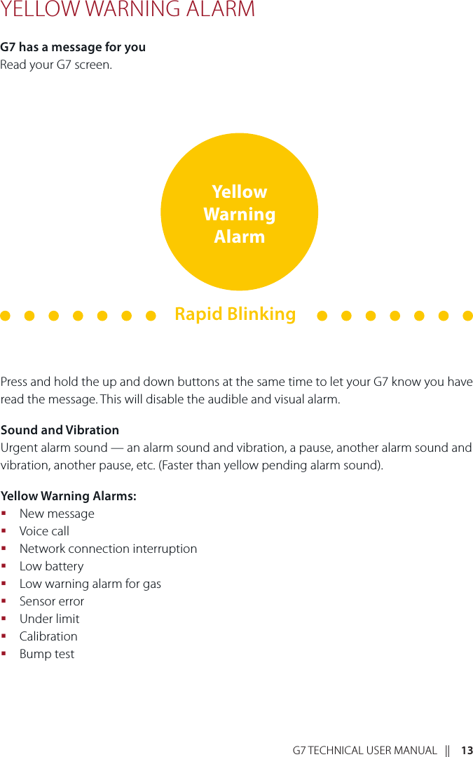 G7 TECHNICAL USER MANUAL   ||    13YELLOW WARNING ALARMG7 has a message for youRead your G7 screen.Press and hold the up and down buttons at the same time to let your G7 know you have read the message. This will disable the audible and visual alarm.Sound and VibrationUrgent alarm sound — an alarm sound and vibration, a pause, another alarm sound and vibration, another pause, etc. (Faster than yellow pending alarm sound).Yellow Warning Alarms: New message Voice call Network connection interruption Low battery Low warning alarm for gas Sensor error Under limit Calibration Bump testYellow Warning AlarmRapid Blinking