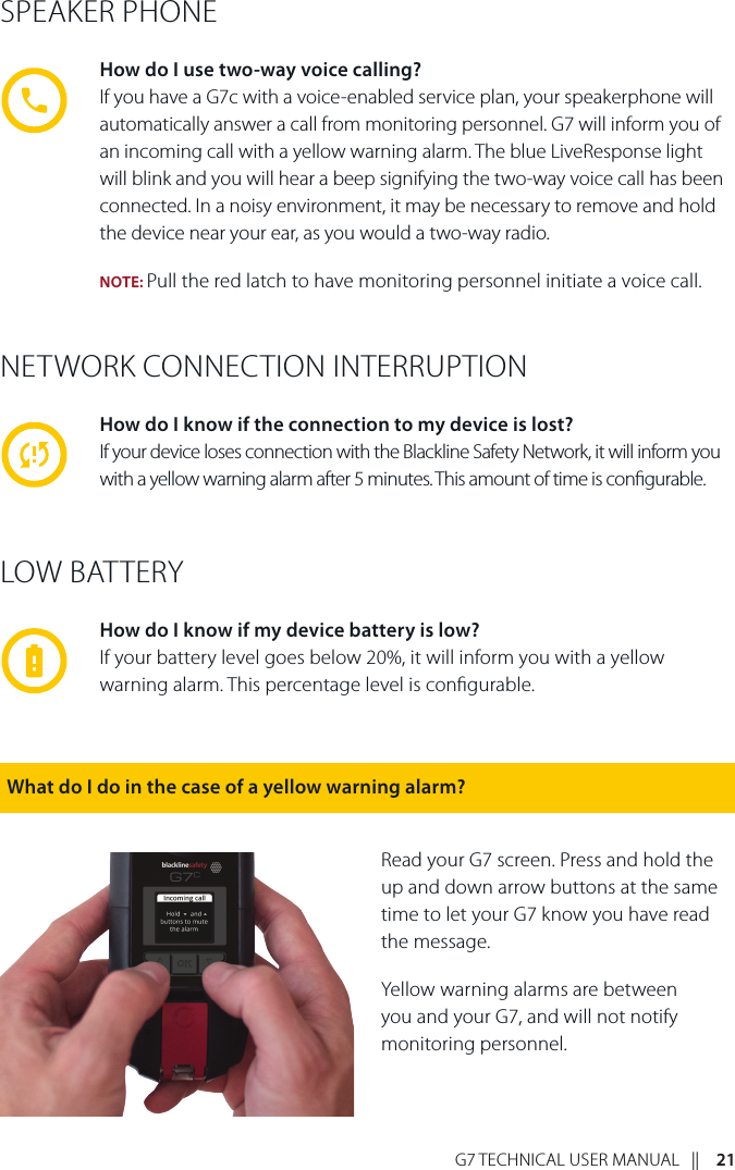 G7 TECHNICAL USER MANUAL   ||    21NETWORK CONNECTION INTERRUPTIONHow do I know if the connection to my device is lost?If your device loses connection with the Blackline Safety Network, it will inform you with a yellow warning alarm after 5 minutes. This amount of time is congurable.LOW BATTERYHow do I know if my device battery is low?If your battery level goes below 20%, it will inform you with a yellow warning alarm. This percentage level is congurable.SPEAKER PHONEHow do I use two-way voice calling?If you have a G7c with a voice-enabled service plan, your speakerphone will automatically answer a call from monitoring personnel. G7 will inform you of an incoming call with a yellow warning alarm. The blue LiveResponse light will blink and you will hear a beep signifying the two-way voice call has been connected. In a noisy environment, it may be necessary to remove and hold the device near your ear, as you would a two-way radio.NOTE: Pull the red latch to have monitoring personnel initiate a voice call.Read your G7 screen. Press and hold the up and down arrow buttons at the same time to let your G7 know you have read the message. Yellow warning alarms are between you and your G7, and will not notify monitoring personnel.What do I do in the case of a yellow warning alarm?