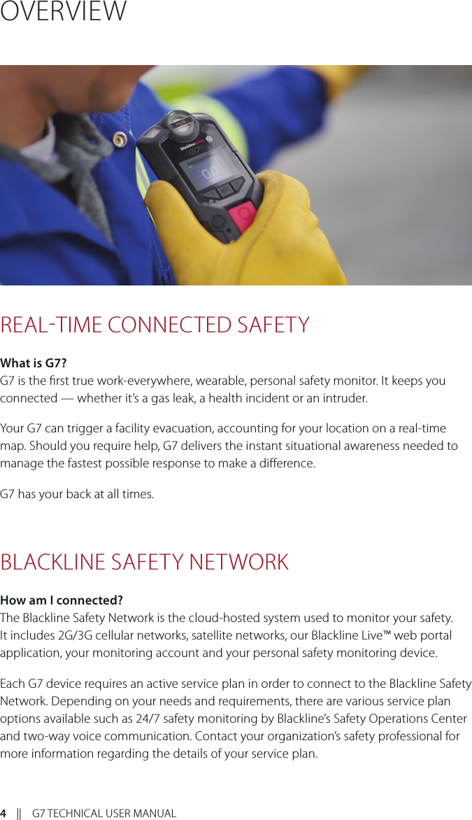 4    ||    G7 TECHNICAL USER MANUALOVERVIEWREALTIME CONNECTED SAFETYWhat is G7? G7 is the rst true work-everywhere, wearable, personal safety monitor. It keeps you connected — whether it’s a gas leak, a health incident or an intruder.Your G7 can trigger a facility evacuation, accounting for your location on a real-time map. Should you require help, G7 delivers the instant situational awareness needed to manage the fastest possible response to make a dierence.G7 has your back at all times.BLACKLINE SAFETY NETWORK How am I connected?The Blackline Safety Network is the cloud-hosted system used to monitor your safety. It includes 2G/3G cellular networks, satellite networks, our Blackline Live™ web portal application, your monitoring account and your personal safety monitoring device. Each G7 device requires an active service plan in order to connect to the Blackline Safety Network. Depending on your needs and requirements, there are various service plan options available such as 24/7 safety monitoring by Blackline’s Safety Operations Center and two-way voice communication. Contact your organization’s safety professional for more information regarding the details of your service plan.