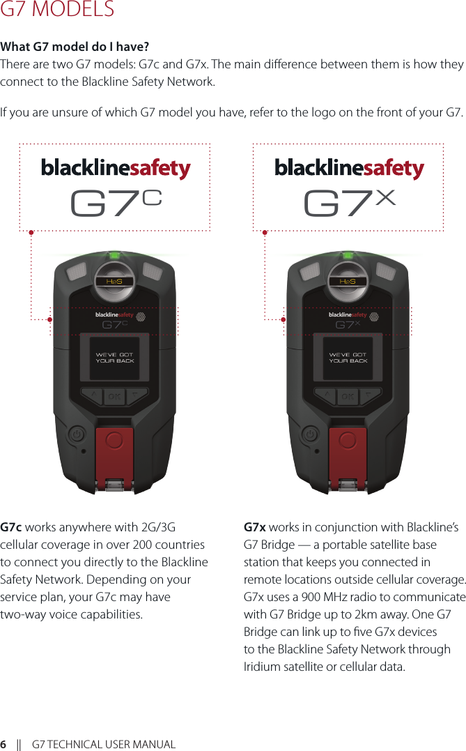 6    ||    G7 TECHNICAL USER MANUALG7 MODELS What G7 model do I have? There are two G7 models: G7c and G7x. The main dierence between them is how they connect to the Blackline Safety Network.If you are unsure of which G7 model you have, refer to the logo on the front of your G7.G7c works anywhere with 2G/3G cellular coverage in over 200 countries to connect you directly to the Blackline Safety Network. Depending on your service plan, your G7c may have  two-way voice capabilities. G7x works in conjunction with Blackline’s G7 Bridge — a portable satellite base station that keeps you connected in remote locations outside cellular coverage. G7x uses a 900 MHz radio to communicate with G7 Bridge up to 2km away. One G7 Bridge can link up to ve G7x devices to the Blackline Safety Network through Iridium satellite or cellular data. G7CG7X