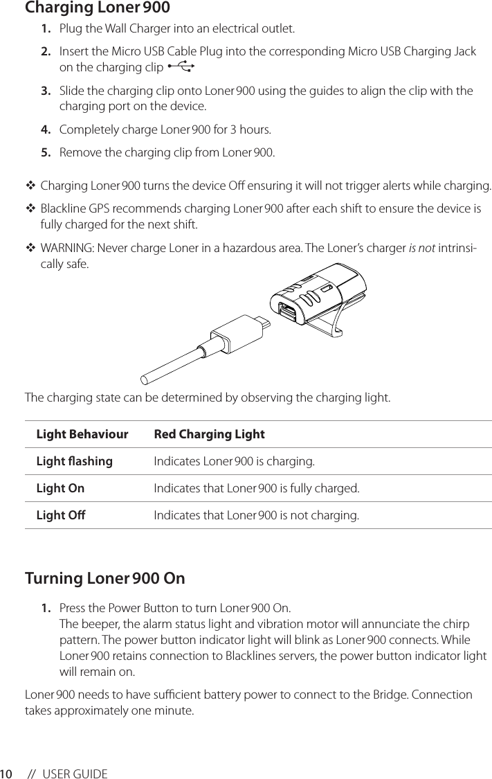 10 //  USER GUIDECharging Loner 9001.  Plug the Wall Charger into an electrical outlet.2.  Insert the Micro USB Cable Plug into the corresponding Micro USB Charging Jack on the charging clip 3.  Slide the charging clip onto Loner 900 using the guides to align the clip with the charging port on the device.4.  Completely charge Loner 900 for 3 hours.5.  Remove the charging clip from Loner 900. Charging Loner 900 turns the device O ensuring it will not trigger alerts while charging. Blackline GPS recommends charging Loner 900 after each shift to ensure the device is fully charged for the next shift.  WARNING: Never charge Loner in a hazardous area. The Loner’s charger is not intrinsi-cally safe.     The charging state can be determined by observing the charging light. Turning Loner 900 On1.  Press the Power Button to turn Loner 900 On. The beeper, the alarm status light and vibration motor will annunciate the chirp pattern. The power button indicator light will blink as Loner 900 connects. While Loner 900 retains connection to Blacklines servers, the power button indicator light will remain on.Loner 900 needs to have sucient battery power to connect to the Bridge. Connection takes approximately one minute.Light Behaviour Red Charging LightLight ashing Indicates Loner 900 is charging.Light On Indicates that Loner 900 is fully charged.Light O Indicates that Loner 900 is not charging.