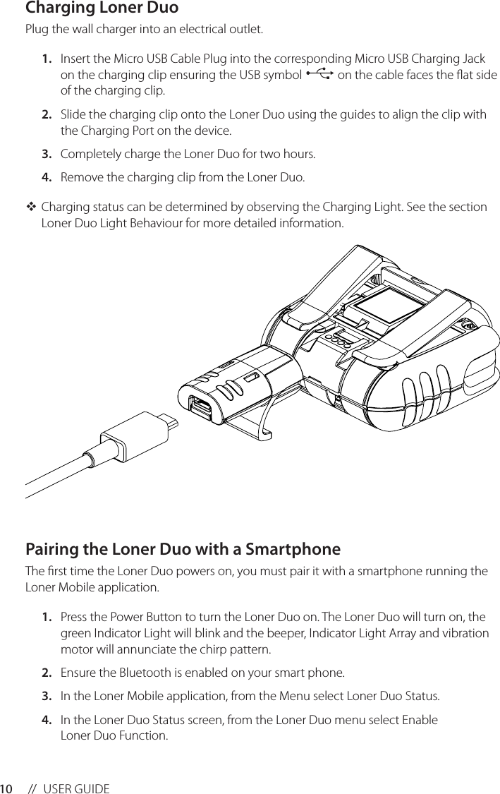 10 //  USER GUIDEPairing the Loner Duo with a SmartphoneThe rst time the Loner Duo powers on, you must pair it with a smartphone running the Loner Mobile application.1.  Press the Power Button to turn the Loner Duo on. The Loner Duo will turn on, the green Indicator Light will blink and the beeper, Indicator Light Array and vibration motor will annunciate the chirp pattern.2.  Ensure the Bluetooth is enabled on your smart phone.3.  In the Loner Mobile application, from the Menu select Loner Duo Status.4.  In the Loner Duo Status screen, from the Loner Duo menu select Enable Loner Duo Function.Charging Loner DuoPlug the wall charger into an electrical outlet.1.  Insert the Micro USB Cable Plug into the corresponding Micro USB Charging Jack on the charging clip ensuring the USB symbol   on the cable faces the at side of the charging clip.2.  Slide the charging clip onto the Loner Duo using the guides to align the clip with the Charging Port on the device.3.  Completely charge the Loner Duo for two hours.4.  Remove the charging clip from the Loner Duo. Charging status can be determined by observing the Charging Light. See the section Loner Duo Light Behaviour for more detailed information.