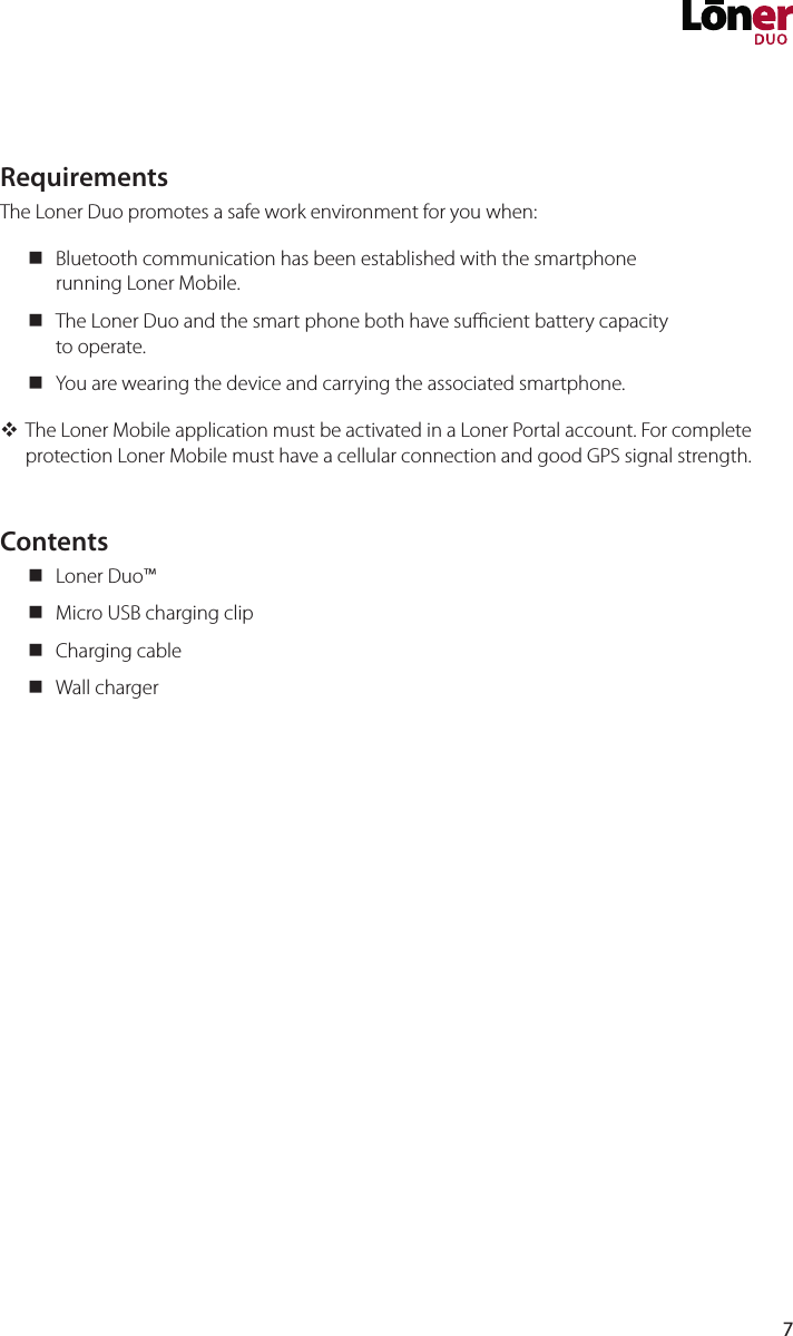 7RequirementsThe Loner Duo promotes a safe work environment for you when: Bluetooth communication has been established with the smartphone running Loner Mobile. The Loner Duo and the smart phone both have sucient battery capacity to operate. You are wearing the device and carrying the associated smartphone. The Loner Mobile application must be activated in a Loner Portal account. For complete protection Loner Mobile must have a cellular connection and good GPS signal strength.Contents Loner Duo™ Micro USB charging clip Charging cable Wall charger