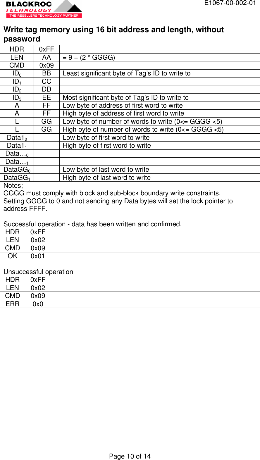  E1067-00-002-01 Page 10 of 14 Write tag memory using 16 bit address and length, without password HDR 0xFF   LEN AA = 9 + (2 * GGGG) CMD 0x09   ID0 BB Least significant byte of Tag’s ID to write to ID1 CC   ID2 DD   ID3 EE Most significant byte of Tag’s ID to write to A FF Low byte of address of first word to write A FF High byte of address of first word to write L GG Low byte of number of words to write (0&lt;= GGGG &lt;5) L GG High byte of number of words to write (0&lt;= GGGG &lt;5) Data10    Low byte of first word to write Data11    High byte of first word to write Data…0     Data…1     DataGG0  Low byte of last word to write DataGG1  High byte of last word to write Notes; GGGG must comply with block and sub-block boundary write constraints. Setting GGGG to 0 and not sending any Data bytes will set the lock pointer to address FFFF.  Successful operation - data has been written and confirmed. HDR 0xFF   LEN 0x02   CMD 0x09   OK 0x01    Unsuccessful operation HDR 0xFF   LEN 0x02   CMD 0x09   ERR 0x0    