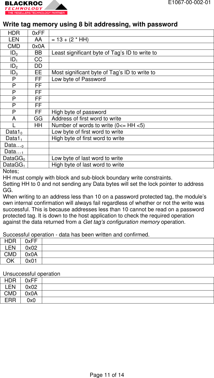  E1067-00-002-01 Page 11 of 14 Write tag memory using 8 bit addressing, with password HDR 0xFF   LEN AA = 13 + (2 * HH) CMD 0x0A   ID0 BB Least significant byte of Tag’s ID to write to ID1 CC   ID2 DD   ID3 EE Most significant byte of Tag’s ID to write to P FF Low byte of Password P FF   P FF   P FF   P FF   P FF High byte of password A GG Address of first word to write L HH Number of words to write (0&lt;= HH &lt;5) Data10    Low byte of first word to write Data11    High byte of first word to write Data…0     Data…1     DataGG0  Low byte of last word to write DataGG1  High byte of last word to write Notes; HH must comply with block and sub-block boundary write constraints. Setting HH to 0 and not sending any Data bytes will set the lock pointer to address GG. When writing to an address less than 10 on a password protected tag, the module’s own internal confirmation will always fail regardless of whether or not the write was successful. This is because addresses less than 10 cannot be read on a password protected tag. It is down to the host application to check the required operation against the data returned from a Get tag’s configuration memory operation.  Successful operation - data has been written and confirmed. HDR 0xFF   LEN 0x02   CMD 0x0A   OK 0x01    Unsuccessful operation HDR 0xFF   LEN 0x02   CMD 0x0A   ERR 0x0    