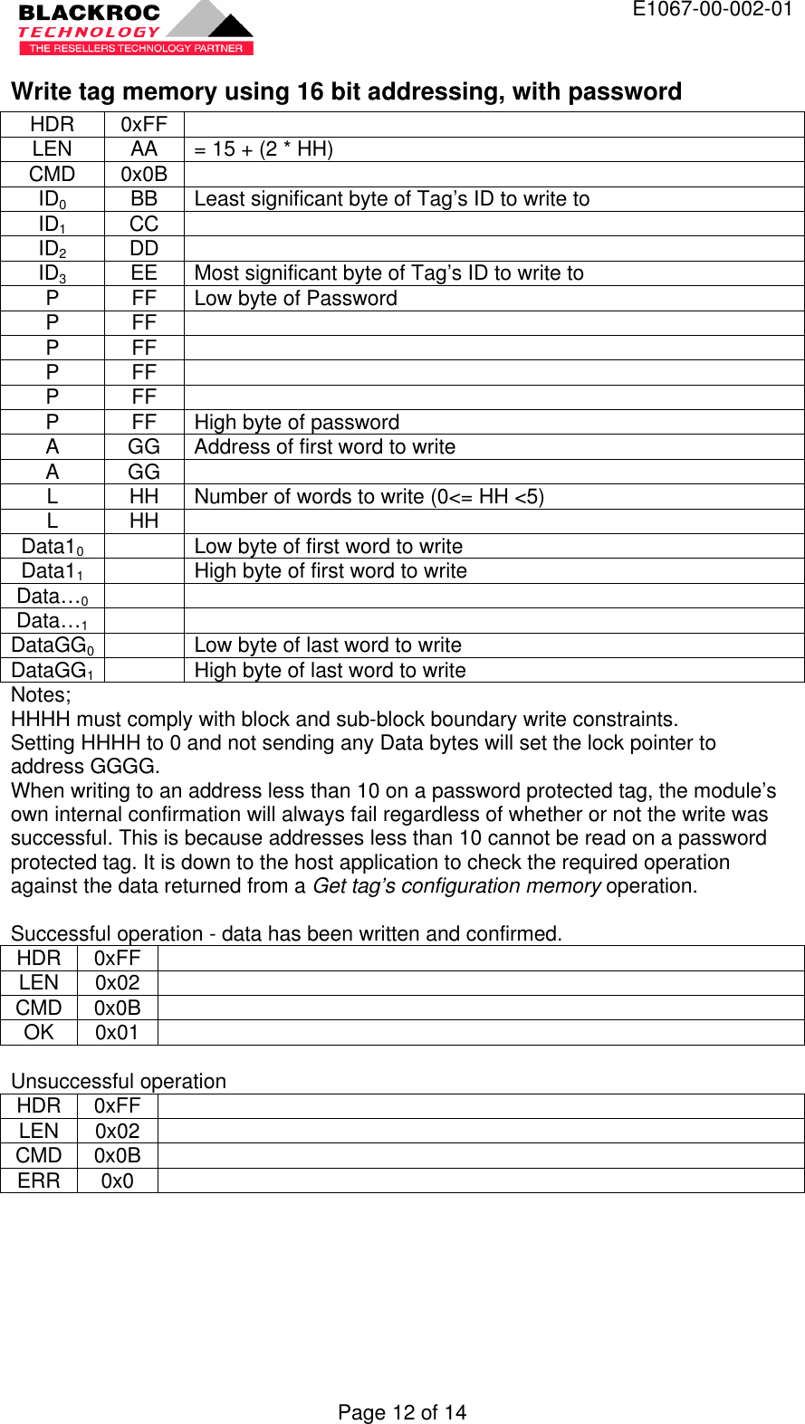  E1067-00-002-01 Page 12 of 14 Write tag memory using 16 bit addressing, with password HDR 0xFF   LEN AA = 15 + (2 * HH) CMD 0x0B   ID0 BB Least significant byte of Tag’s ID to write to ID1 CC   ID2 DD   ID3 EE Most significant byte of Tag’s ID to write to P FF Low byte of Password P FF   P FF   P FF   P FF   P FF High byte of password A GG Address of first word to write A GG   L HH Number of words to write (0&lt;= HH &lt;5) L HH   Data10    Low byte of first word to write Data11    High byte of first word to write Data…0     Data…1     DataGG0  Low byte of last word to write DataGG1  High byte of last word to write Notes; HHHH must comply with block and sub-block boundary write constraints. Setting HHHH to 0 and not sending any Data bytes will set the lock pointer to address GGGG. When writing to an address less than 10 on a password protected tag, the module’s own internal confirmation will always fail regardless of whether or not the write was successful. This is because addresses less than 10 cannot be read on a password protected tag. It is down to the host application to check the required operation against the data returned from a Get tag’s configuration memory operation.  Successful operation - data has been written and confirmed. HDR 0xFF   LEN 0x02   CMD 0x0B   OK 0x01    Unsuccessful operation HDR 0xFF   LEN 0x02   CMD 0x0B   ERR 0x0     