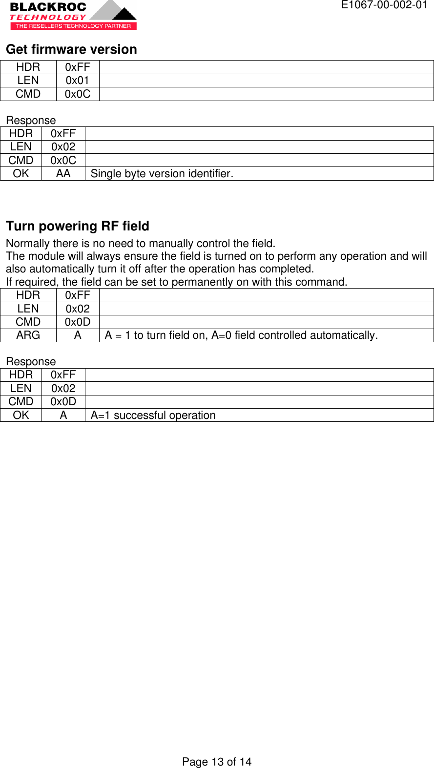  E1067-00-002-01 Page 13 of 14 Get firmware version HDR 0xFF   LEN 0x01   CMD 0x0C    Response HDR 0xFF   LEN 0x02   CMD 0x0C   OK AA Single byte version identifier.   Turn powering RF field Normally there is no need to manually control the field. The module will always ensure the field is turned on to perform any operation and will also automatically turn it off after the operation has completed. If required, the field can be set to permanently on with this command. HDR 0xFF   LEN 0x02   CMD 0x0D   ARG A A = 1 to turn field on, A=0 field controlled automatically.  Response HDR 0xFF   LEN 0x02   CMD 0x0D   OK A A=1 successful operation  