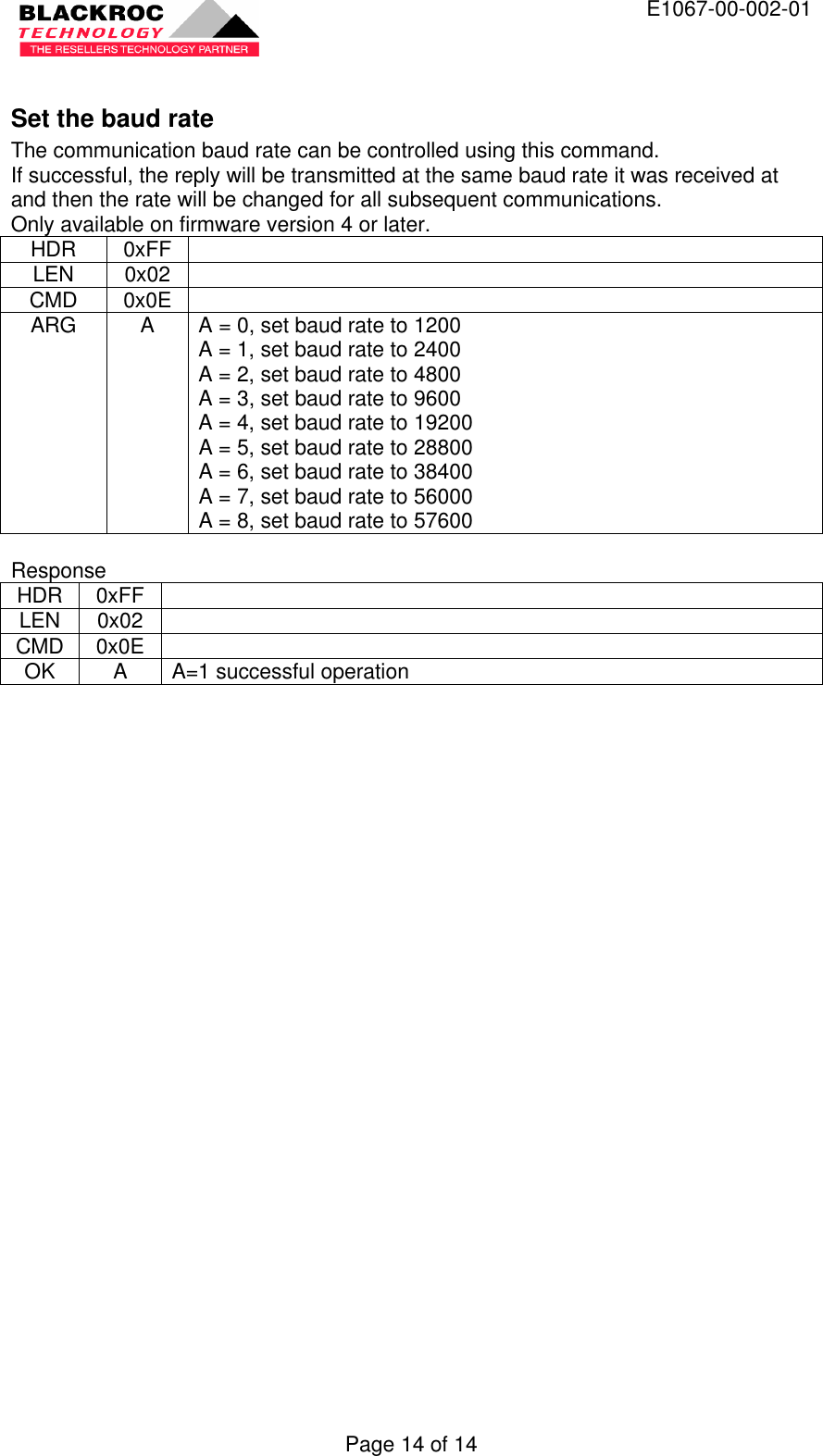  E1067-00-002-01 Page 14 of 14  Set the baud rate The communication baud rate can be controlled using this command. If successful, the reply will be transmitted at the same baud rate it was received at and then the rate will be changed for all subsequent communications. Only available on firmware version 4 or later. HDR 0xFF   LEN 0x02   CMD 0x0E   ARG A A = 0, set baud rate to 1200 A = 1, set baud rate to 2400 A = 2, set baud rate to 4800 A = 3, set baud rate to 9600 A = 4, set baud rate to 19200 A = 5, set baud rate to 28800 A = 6, set baud rate to 38400 A = 7, set baud rate to 56000 A = 8, set baud rate to 57600  Response HDR 0xFF   LEN 0x02   CMD 0x0E   OK A A=1 successful operation  