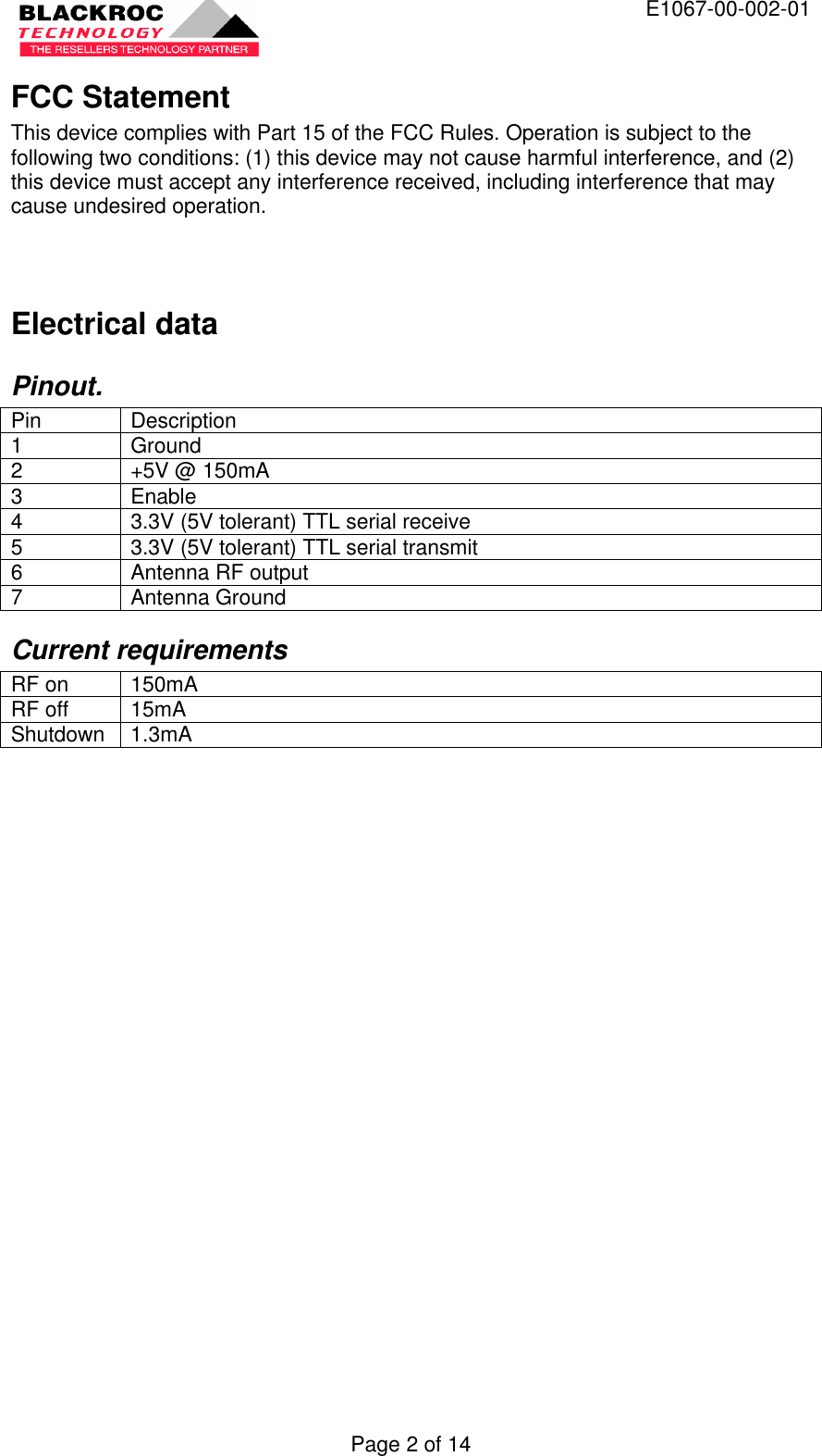  E1067-00-002-01 Page 2 of 14 FCC Statement This device complies with Part 15 of the FCC Rules. Operation is subject to the following two conditions: (1) this device may not cause harmful interference, and (2) this device must accept any interference received, including interference that may cause undesired operation.  Electrical data Pinout. Pin Description 1 Ground 2 +5V @ 150mA 3 Enable 4 3.3V (5V tolerant) TTL serial receive 5 3.3V (5V tolerant) TTL serial transmit 6 Antenna RF output 7 Antenna Ground Current requirements RF on 150mA RF off 15mA Shutdown 1.3mA  