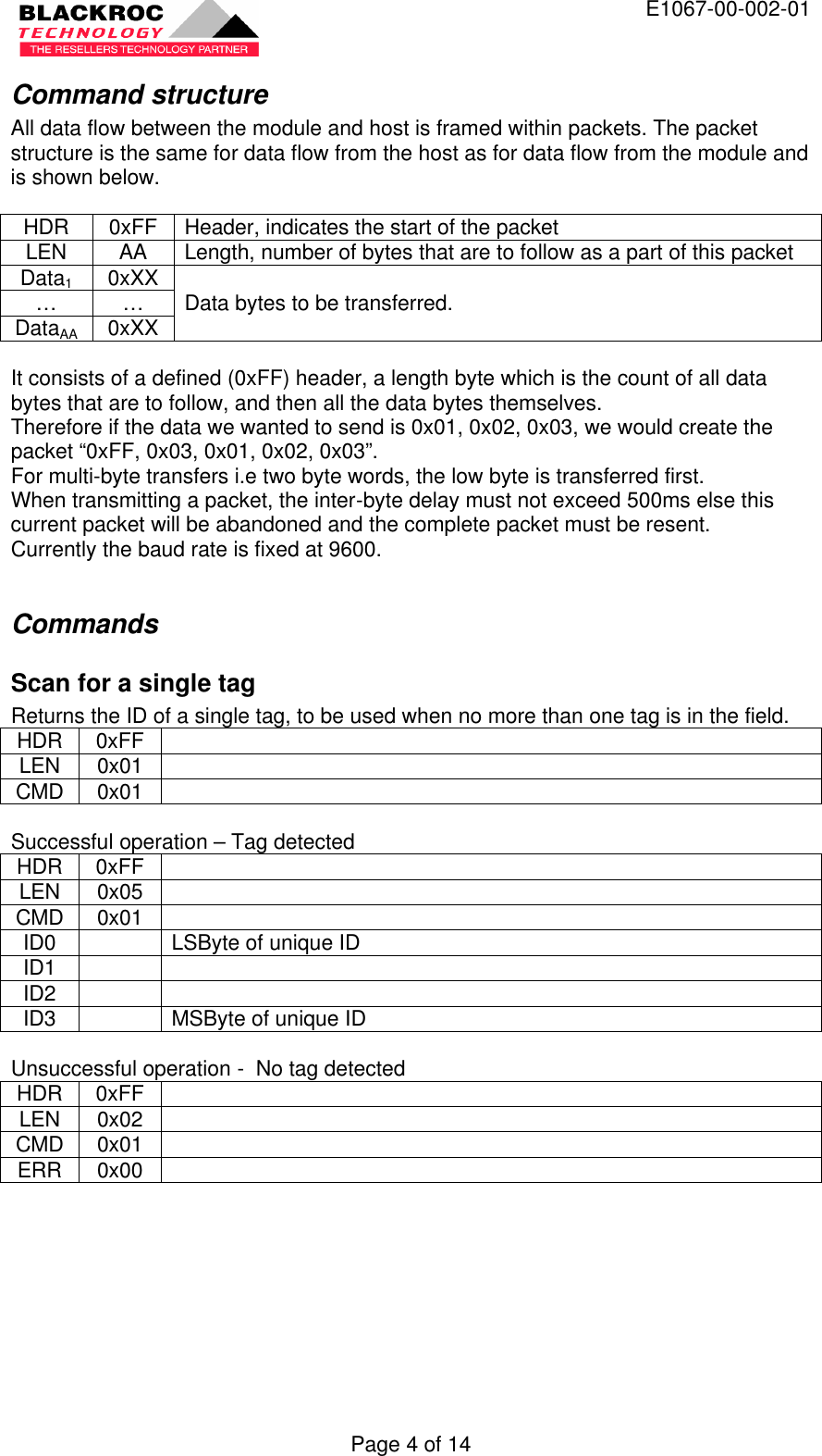  E1067-00-002-01 Page 4 of 14 Command structure All data flow between the module and host is framed within packets. The packet structure is the same for data flow from the host as for data flow from the module and is shown below.  HDR 0xFF Header, indicates the start of the packet LEN AA Length, number of bytes that are to follow as a part of this packet Data1 0xXX … … DataAA 0xXX Data bytes to be transferred.  It consists of a defined (0xFF) header, a length byte which is the count of all data bytes that are to follow, and then all the data bytes themselves. Therefore if the data we wanted to send is 0x01, 0x02, 0x03, we would create the packet “0xFF, 0x03, 0x01, 0x02, 0x03”. For multi-byte transfers i.e two byte words, the low byte is transferred first. When transmitting a packet, the inter-byte delay must not exceed 500ms else this current packet will be abandoned and the complete packet must be resent. Currently the baud rate is fixed at 9600.  Commands Scan for a single tag Returns the ID of a single tag, to be used when no more than one tag is in the field. HDR 0xFF   LEN 0x01   CMD 0x01    Successful operation – Tag detected HDR 0xFF   LEN 0x05   CMD 0x01   ID0    LSByte of unique ID ID1     ID2     ID3    MSByte of unique ID  Unsuccessful operation -  No tag detected HDR 0xFF   LEN 0x02   CMD 0x01   ERR 0x00    