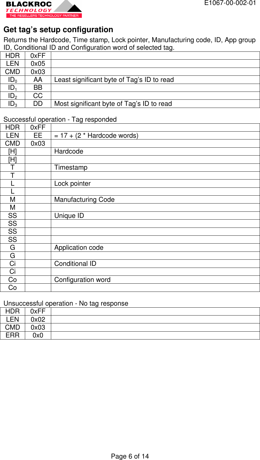  E1067-00-002-01 Page 6 of 14 Get tag’s setup configuration Returns the Hardcode, Time stamp, Lock pointer, Manufacturing code, ID, App group ID, Conditional ID and Configuration word of selected tag. HDR 0xFF   LEN 0x05   CMD 0x03   ID0 AA Least significant byte of Tag’s ID to read ID1 BB   ID2 CC   ID3 DD Most significant byte of Tag’s ID to read  Successful operation - Tag responded HDR 0xFF   LEN EE = 17 + (2 * Hardcode words) CMD 0x03   [H]    Hardcode [H]     T    Timestamp T     L    Lock pointer L     M    Manufacturing Code M     SS    Unique ID SS     SS     SS     G    Application code G     Ci    Conditional ID Ci     Co    Configuration word Co      Unsuccessful operation - No tag response HDR 0xFF   LEN 0x02   CMD 0x03   ERR 0x0     